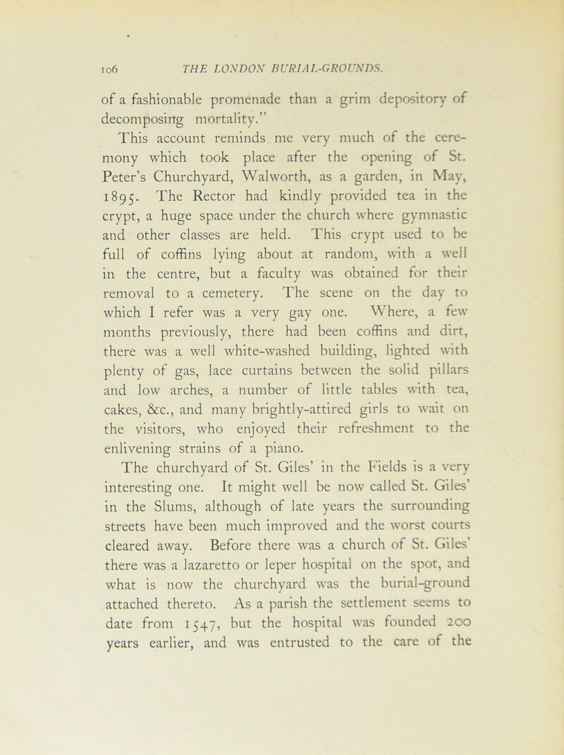 of a fashionable promenade than a grim depository of decomposing mortality.” This account reminds me very much of the cere- mony which took place after the opening of St. Peter’s Churchyard, Walworth, as a garden, in May, 1895. The Rector had kindly provided tea in the crypt, a huge space under the church where gymnastic and other classes are held. This crypt used to be full of coffins lying about at random, with a well in the centre, but a faculty was obtained for their removal to a cemetery. The scene on the day to which I refer was a very gay one. Where, a few months previously, there had been coffins and dirt, there was a well white-washed building, lighted with plenty of gas, lace curtains between the solid pillars and low arches, a number of little tables with tea, cakes, &c., and many brightly-attired girls to wait on the visitors, who enjoyed their refreshment to the enlivening strains of a piano. The churchyard of St. Giles’ in the Fields is a very interesting one. It might well be now called St. Giles’ in the Slums, although of late years the surrounding streets have been much improved and the worst courts cleared away. Before there was a church of St. Giles there was a lazaretto or leper hospital on the spot, and what is now the churchyard was the burial-ground attached thereto. As a parish the settlement seems to date from 1547, but the hospital was founded 200 years earlier, and was entrusted to the care of the