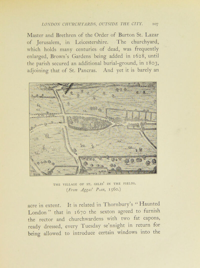 Master and Brethren of the Order of Burton St. Lazar of Jerusalem, in Leicestershire. The churchyard, which holds many centuries of dead, was frequently enlarged, Brown’s Gardens being added in 1628, until the parish secured an additional burial-ground, in 1803, adjoining that of St. Pancras. And yet it is barely an THE VILLAGE OF ST. GILES’ IN THE FIELDS. (From Aggas’ Puin, 1560.) acre in extent. It is related in Thornbury’s “ Haunted London” that in 1670 the sexton agreed to furnish the rector and churchwardens with two fat capons, ready dressed, every Tuesday se’nnight in return for being allowed to introduce certain windows into the