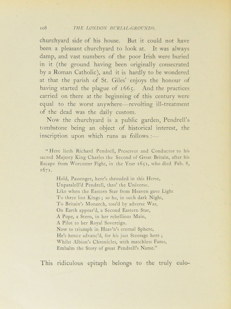 ioS THE I.OS DOS Rl’RIA I.-GROUSDS. churchyard side of his house. But it could not have been a pleasant churchyard to look at. It was always damp, and vast numbers of the poor Irish were buried in it (the ground having been originally consecrated by a Roman Catholic), and it is hardly to be wondered at that the parish of St. Giles’ enjoys the honour of having started the plague of 1665. And the practices carried on there at the beginning of this century were equal to the worst anywhere—revolting ill-treatment of the dead was the daily custom. Now the churchyard is a public garden, Pendrell’s tombstone being an object of historical interest, the inscription upon which runs as follows : — “Here lietli Richard Pendrell, Preserver and Conductor to his sacred Majesty King Charles the Second of Great Britain, after his Escape from Worcester Fight, in the Year 1651, who died Feb. 8, 1671. Hold, Passenger, here’s shrouded in this Herse, Unparalell’d Pendrell, thro’ the Universe. Like when the Eastern Star from Heaven gave Light To three lost Kings ; so he, in such dark Night, To Britain’s Monarch, toss’d by adverse War, On Earth appear’d, a Second Eastern Star, A Pope, a Stern, in her rebellious Main, A Pilot to her Royal Sovereign. Now to triumph in Heav’n’s eternal Sphere, He’s hence advanc’d, for his just Steerage here ; Whilst Albion’s Chronicles, with matchless Fame, Embalm the Story of great Pcndrell’s Name.” This ridiculous epitaph belongs to the truly eulo-