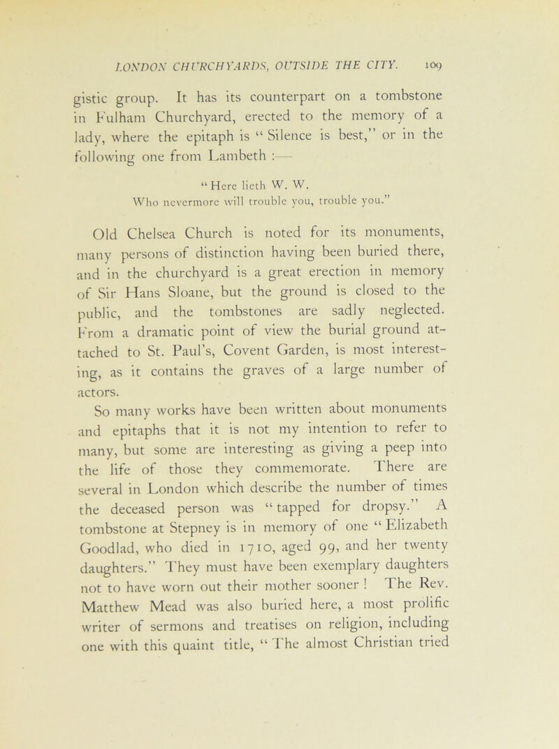 gistic group. It has its counterpart on a tombstone in Fulham Churchyard, erected to the memory of a lady, where the epitaph is “ Silence is best,” or in the following one from Lambeth “ Here lieth W. W. Who nevermore will trouble you, trouble you.” Old Chelsea Church is noted for its monuments, many persons of distinction having been buried there, and in the churchyard is a great erection in memory of Sir Hans Sloane, but the ground is closed to the public, and the tombstones are sadly neglected. From a dramatic point of view the burial ground at- tached to St. Paul’s, Covent Garden, is most interest- ing, as it contains the graves of a large number of actors. So many works have been written about monuments and epitaphs that it is not my intention to refer to many, but some are interesting as giving a peep into the life of those they commemorate. There are several in London which describe the number of times the deceased person was “ tapped for dropsy.” A tombstone at Stepney is in memory of one “ Elizabeth Good lad, who died in 1710, aged 99, and her twenty daughters.” They must have been exemplary daughters not to have worn out their mother sooner ! I he Rev. Matthew Mead was also buried here, a most prolific writer of sermons and treatises on religion, including one with this quaint title, “ I he almost Christian tried