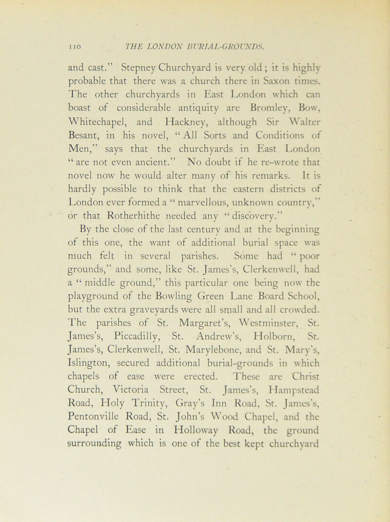 and cast.” Stepney Churchyard is very old; it is highly probable that there was a church there in Saxon times. The other churchyards in East London which can boast of considerable antiquity are Bromley, Bow, Whitechapel, and Hackney, although Sir Walter Besant, in his novel, “All Sorts and Conditions of Men,” says that the churchyards in East London “are not even ancient.” No doubt if he re-wrote that novel now he would alter many of his remarks. It is hardly possible to think that the eastern districts of London ever formed a “ marvellous, unknown country,” or that Rotherhithe needed any “ discovery.” By the close of the last century and at the beginning of this one, the want of additional burial space was much felt in several parishes. Some had “ poor grounds,” and some, like St. James’s, Clerkenwell, had a “ middle ground,” this particular one being now the playground of the Bowling Green Lane Board School, but the extra graveyards were all small and all crowded. The parishes of St. Margaret’s, Westminster, St. James’s, Piccadilly, St. Andrew’s, Holborn, St. James’s, Clerkenwell, St. Marylebone, and St. Mary’s, Islington, secured additional burial-grounds in which chapels of ease were erected. These are Christ Church, Victoria Street, St. James’s, Hampstead Road, Holy Trinity, Gray’s Inn Road, St. James’s, Pentonville Road, St. John’s Wood Chapel, and the Chapel of Ease in Holloway Road, the ground surrounding which is one of the best kept churchyard