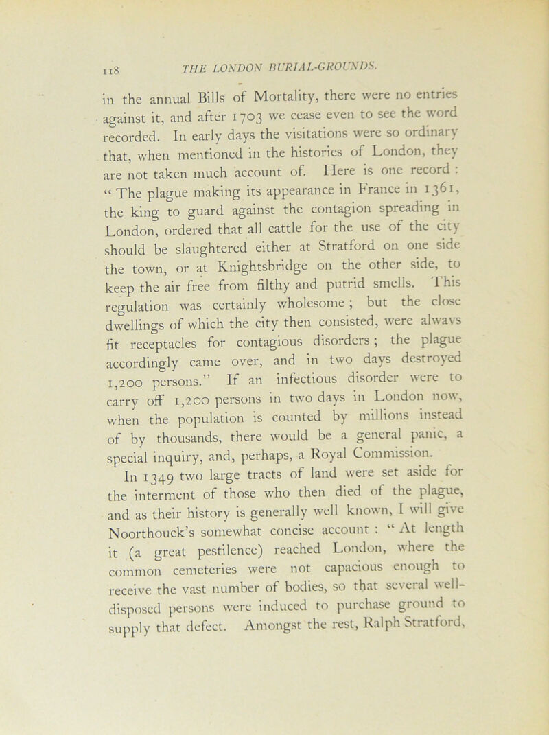 in the annual Bills of Mortality, there were no entries against it, and after 1703 we cease even to see the word recorded. In early days the visitations were so ordinary that, when mentioned in the histories of London, the\ are not taken much account of. Here is one record : “ The plague making its appearance in France in 1361, the king to guard against the contagion spreading in London, ordered that all cattle for the use of the city should be slaughtered either at Stratford on one side the town, or at Kmghtsbndge on the other side, to keep the air free from filthy and putrid smells. This regulation was certainly wholesome ; but the close dwellings of which the city then consisted, were always fit receptacles for contagious disorders ; the plague accordingly came over, and in two days destroyed 1,200 persons.' If an infectious disoidei were to carry off 1,200 persons in two days in London now, when the population is counted by millions instead of by thousands, there would be a general panic, a special inquiry, and, perhaps, a Royal Commission. In 1349 two large tracts of land were set aside for the interment of those who then died of the plague, and as their history is generally well known, I will give Noorthouck’s somewhat concise account : “ At length it (a great pestilence) reached London, where the common cemeteries were not capacious enough to receive the vast number of bodies, so that several veil- disposed persons were induced to purchase ground to supply that defect. Amongst the rest, Ralph Stratford,