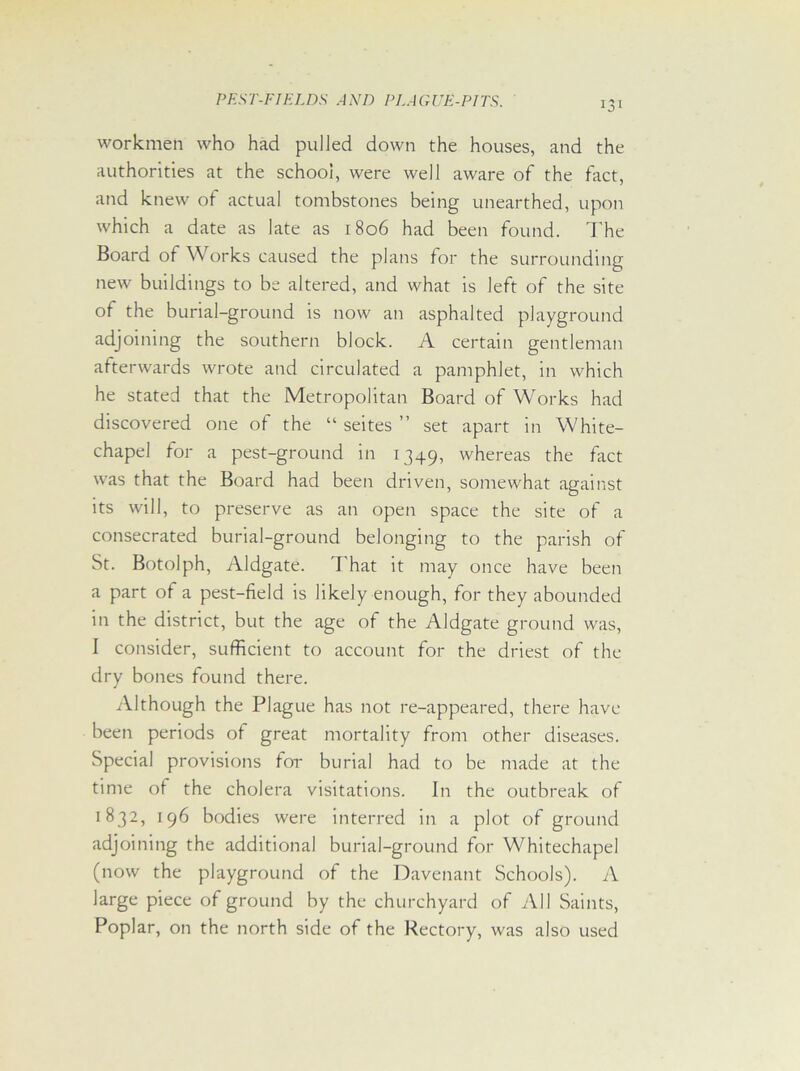 workmen who had pulled down the houses, and the authorities at the school, were well aware of the fact, and knew of actual tombstones being unearthed, upon which a date as late as 1806 had been found. The Board of Works caused the plans for the surrounding- new buildings to be altered, and what is left of the site of the burial-ground is now an asphalted playground adjoining the southern block. A certain gentleman afterwards wrote and circulated a pamphlet, in which he stated that the Metropolitan Board of Works had discovered one of the “ seites ” set apart in White- chapel for a pest-ground in 1349, whereas the fact was that the Board had been driven, somewhat against its will, to preserve as an open space the site of a consecrated burial-ground belonging to the parish of St. Botolph, Aldgate. 7'hat it may once have been a part of a pest-field is likely enough, for they abounded in the district, but the age of the Aldgate ground was, I consider, sufficient to account for the driest of the dry bones found there. Although the Plague has not re-appeared, there have been periods of great mortality from other diseases. Special provisions for burial had to be made at the time of the cholera visitations. In the outbreak of 1B32, 196 bodies were interred in a plot of ground adjoining the additional burial-ground for Whitechapel (now the playground of the Davenant Schools). A large piece of ground by the churchyard of All Saints, Poplar, on the north side of the Rectory, was also used