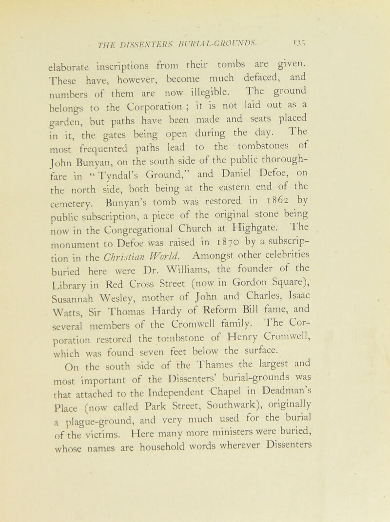 TH E DIES EX TEES' B l 'El A L-G EG l rXDS. elaborate inscriptions from their tombs are given. These have, however, become much defaced, and numbers of them are now illegible. The ground belongs to the Corporation ; it is not laid out as a garden, but paths have been made and seats placed in it, the gates being open during the day. The most frequented paths lead to the tombstones of John Bunyan, on the south side of the public thorough- fare in “ Tyndal’s Ground, and Daniel Defoe, on the north side, both being at the eastern end of the cemetery. Bunyan s tomb was restoied in 1862 by public subscription, a piece of the original stone being now in the Congregational Church at Highgate. The monument to Defoe was raised in 1870 by a subscrip- tion in the Christian World. Amongst other celebrities buried here were Dr. Williams, the founder of the Library in Red Cross Street (now in Gordon Square), Susannah Wesley, mother of John and Chailes, Isaac Watts, Sir Thomas Hardy of Reform Bill fame, and several members of the Cromwell family. The Cor- poration restored the tombstone of Heniy Cromwell, which was found seven feet below the surface. On the south side of the 1 hames the largest and most important of the Dissenters’ burial-grounds was that attached to the Independent Chapel in Deadman s Place (now called Park Street, Southwark), originally a plague-ground, and very much used for the burial of (Te victims. Here many more ministers were buried, whose names are household words wherever Dissenters