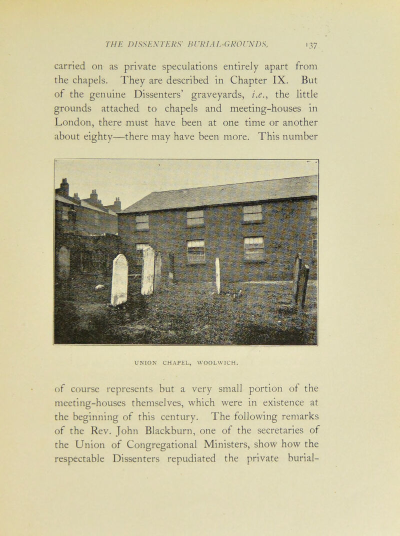 carried on as private speculations entirely apart from the chapels. They are described in Chapter IX. But of the genuine Dissenters’ graveyards, i.e., the little grounds attached to chapels and meeting-houses in London, there must have been at one time or another about eighty—there may have been more. This number UNION CHAPEL, WOOLWICH. of course represents but a very small portion of the meeting-houses themselves, which were in existence at the beginning of this century. The following remarks of the Rev. John Blackburn, one of the secretaries of the Union of Congregational Ministers, show how the respectable Dissenters repudiated the private burial-