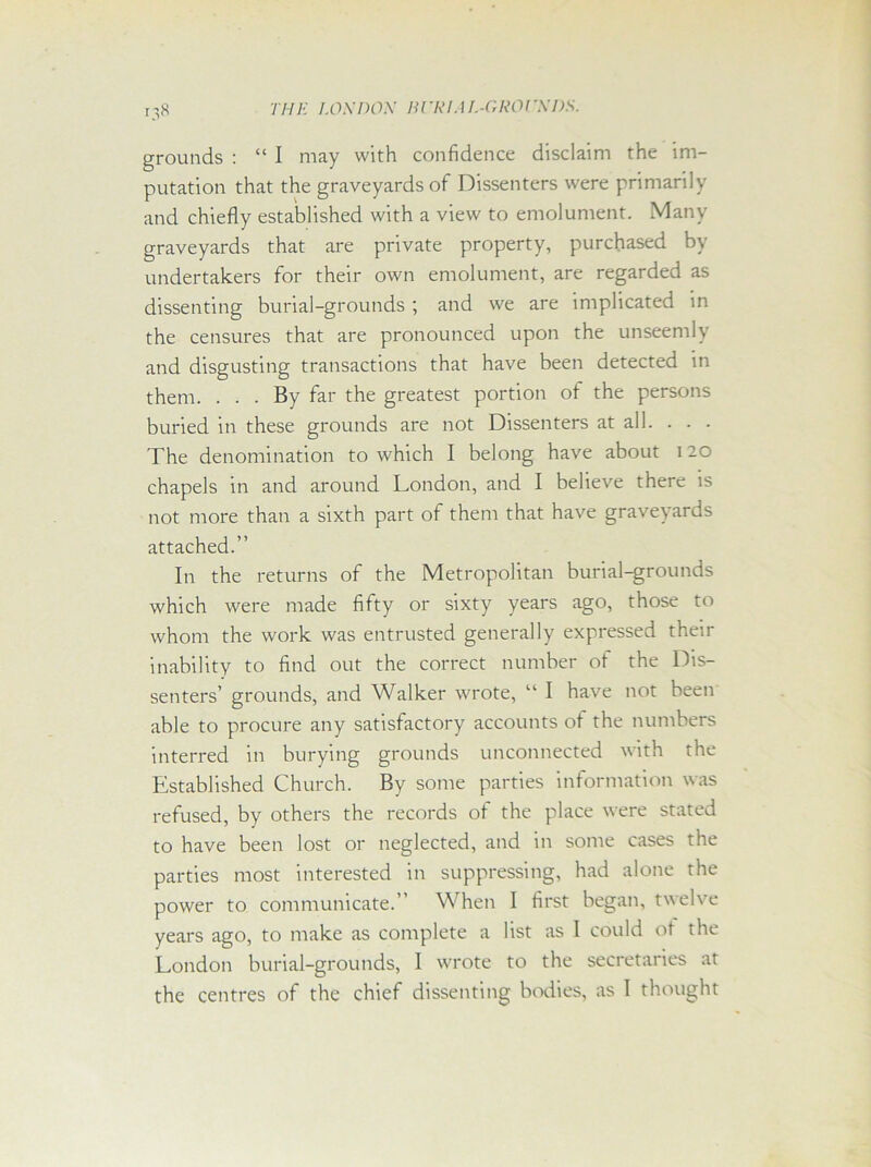 grounds : “ I may with confidence disclaim the im- putation that the graveyards of Dissenters were primarily and chiefly established with a view to emolument. Many graveyards that are private property, purchased by undertakers for their own emolument, are regarded as dissenting burial-grounds ; and we are implicated in the censures that are pronounced upon the unseemly and disgusting transactions that have been detected in them. ... By far the greatest portion of the persons buried in these grounds are not Dissenters at all. . . . The denomination to which I belong have about 120 chapels in and around London, and I believe there is not more than a sixth part of them that have graveyards attached.” In the returns of the Metropolitan burial-grounds which were made fifty or sixty years ago, those to whom the work was entrusted generally expressed their inability to find out the correct number ot the Dis- senters’ grounds, and Walker wrote, “ I have not been able to procure any satisfactory accounts ot the numbers interred in burying grounds unconnected with the Established Church. By some parties information was refused, by others the records of the place were stated to have been lost or neglected, and in some cases the parties most interested in suppressing, had alone the power to communicate.” When I first began, twelve years ago, to make as complete a list as I could ot the London burial-grounds, I wrote to the secretaries at the centres of the chief dissenting bodies, as I thought