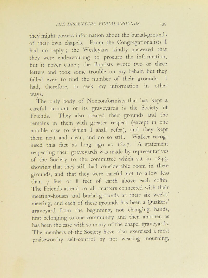 they might possess information about the burial-grounds of their own chapels. From the Congregationalists I had no reply ; the Wesleyans kindly answered that they were endeavouring to procure the information, but it never came ; the Baptists wrote two or three letters and took some trouble on my behalf, but they failed even to find the number of their grounds. I had, therefore, to seek my information in other ways. The only body of Nonconformists that has kept a careful account of its graveyards is the Society of Friends. They also treated their grounds and the remains in them with greater respect (except in one notable case to which I shall refer), and they kept them neat and clean, and do so still. Walker recog- nised this fact as long ago as 1847. A statement respecting their graveyards was made by representatives of the Society to the committee which sat in 1843, showing that they still had considerable room in these grounds, and that they were careful not to allow less than 7 feet or 8 feet of earth above each coffin. The Friends attend to all matters connected with their meeting-houses and burial-grounds at their six weeks meeting, and each of these grounds has been a Quakers’ graveyard from the beginning, not changing hands, first belonging to one community and then another, as has been the case with so many of the chapel graveyards. The members of the Society have also exercised a most praiseworthy self-control by not wearing mourning,