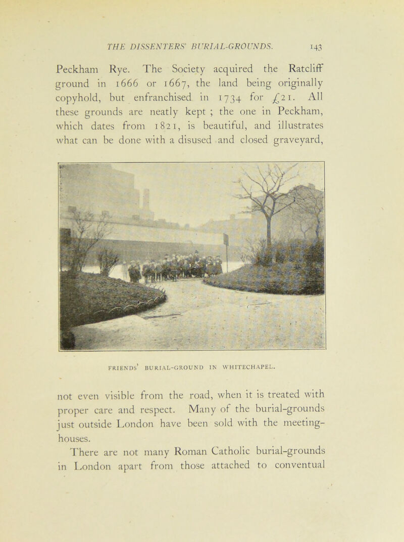 Peckham Rye. The Society acquired the Ratcliff ground in 1666 or 1667, the land being originally copyhold, but enfranchised in 1734 for £21. All these grounds are neatly kept ; the one in Peckham, which dates from 1821, is beautiful, and illustrates what can be done with a disused and closed graveyard, FRIENDS1 BURIAL-GROUND IN WHITECHAPEL. not even visible from the road, when it is treated with proper care and respect. Many of the burial-grounds just outside London have been sold with the meeting- houses. There are not many Roman Catholic burial-grounds in London apart from those attached to conventual