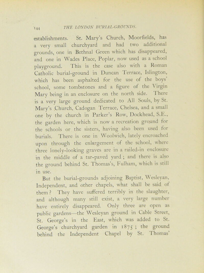 establishments. St. Mary’s Church, Moorfields, has a very small churchyard and had two additional grounds, one in Bethnal Green which has disappeared, and one in Wades Place, Poplar, now used as a school playground. This is the case also with a Roman Catholic burial-ground in Duncan Terrace, Islington, which has been asphalted for the use of the boys school, some tombstones and a figure of the \ irgin Mary being in an enclosure on the north side. 1 here is a very large ground dedicated to All Souls, by St. Mary’s Church, Cadogan Terrace, Chelsea, and a small one by the church in Parker’s Row, Dockhead, S.E., the garden here, which is now a recreation ground tor the schools or the sisters, having also been used for burials. There is one in Woolwich, lately encroached upon through the enlargement of the school, where three lonely-looking graves are in a railed-in enclosure in the middle of a tar-paved yard ; and there is also the ground behind St. Thomas’s, Fulham, which is still in use. But the burial-grounds adjoining Baptist, Wesleyan, Independent, and other chapels, what shall be said ot them ? They have suffered terribly in the slaughter, and although many still exist, a very large number have entirely disappeared. Only three are open as public gardens—the Wesleyan ground in Cable Street, St. George’s in the Fast, which was added to St. George’s churchyard garden in 1875 ; the ground behind the Independent Chapel by St. Thomas'