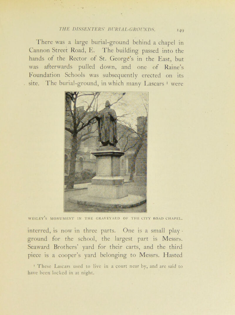 There was a large burial-ground behind a chapel in Cannon Street Road, E. The building passed into the hands of the Rector of St. George’s in the East, but was afterwards pulled down, and one of Railie’s Foundation Schools was subsequently erected on its site. The burial-ground, in which many Lascars 1 were wesi.ey’s monument in the graveyard of the city road chapel. interred, is now in three parts. One is a small play- ground for the school, the largest part is Messrs. Seaward Brothers’ yard for their carts, and the third piece is a cooper’s yard belonging to Messrs. Hasted 1 These Lascars used to live in a court near by, and are said to have been locked in at night.