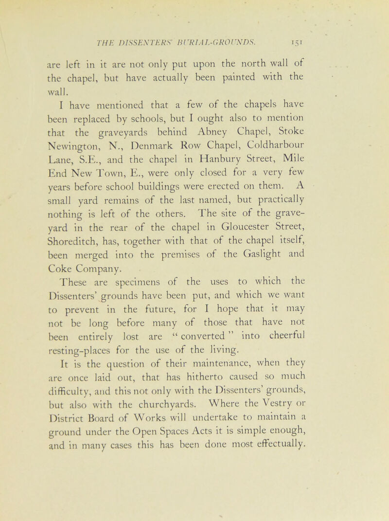 are left in it are not only put upon the north wall of the chapel, but have actually been painted with the wall. I have mentioned that a few of the chapels have been replaced by schools, but I ought also to mention that the graveyards behind Abney Chapel, Stoke Newington, N., Denmark Row Chapel, Coldharbour Lane, S.E., and the chapel in Hanbury Street, Mile End New Town, E., were only closed for a very few years before school buildings were erected on them. A small yard remains of the last named, but practically nothing is left of the others. The site of the grave- yard in the rear of the chapel in Gloucester Street, Shoreditch, has, together with that of the chapel itself, been merged into the premises of the Gaslight and Coke Company. These are specimens of the uses to which the Dissenters’ grounds have been put, and which we want to prevent in the future, for I hope that it may not be long before many of those that have not been entirely lost are “ converted ” into cheerful resting-places for the use of the living. It is the question of their maintenance, when they are once laid out, that has hitherto caused so much difficulty, and this not only with the Dissenters’ grounds, but also with the churchyards. Where the Vestry 01- District Board of Works will undertake to maintain a ground under the Open Spaces Acts it is simple enough, and in many cases this has been done most effectually.