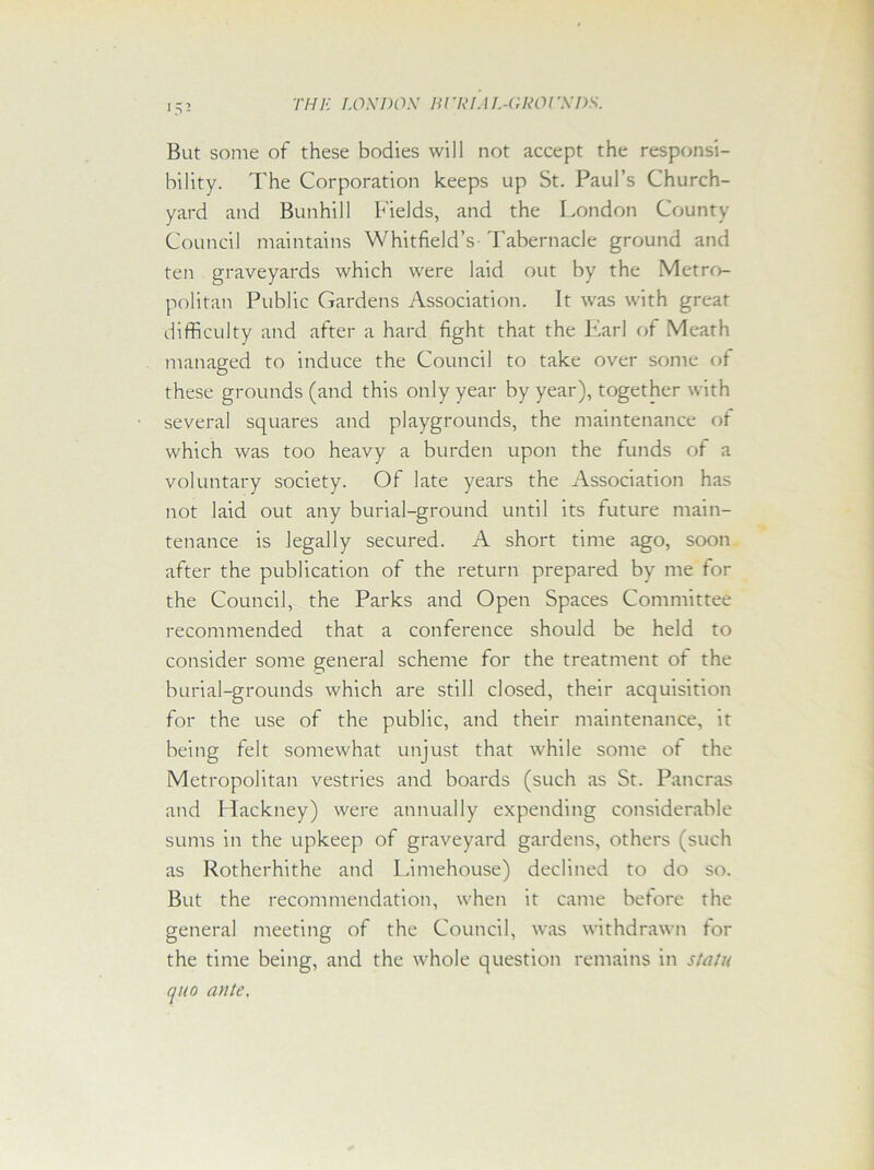 But some of these bodies will not accept the responsi- bility. The Corporation keeps up St. Paul’s Church- yard and Bunhill Fields, and the London County Council maintains Whitfield’s Tabernacle ground and ten graveyards which were laid out by the Metro- politan Public Gardens Association. It was with great difficulty and after a hard fight that the Earl of Meath managed to induce the Council to take over some of these grounds (and this only year by year), together with several squares and playgrounds, the maintenance of which was too heavy a burden upon the funds ot a voluntary society. Of late years the Association has not laid out any burial-ground until its future main- tenance is legally secured. A short time ago, soon after the publication of the return prepared by me for the Council, the Parks and Open Spaces Committee recommended that a conference should be held to consider some general scheme for the treatment ot the burial-grounds which are still closed, their acquisition for the use of the public, and their maintenance, it being felt somewhat unjust that while some ot the Metropolitan vestries and boards (such as St. Pancras and Hackney) were annually expending considerable sums in the upkeep of graveyard gardens, others (such as Rotherhithe and Limehouse) declined to do so. But the recommendation, when it came betore the genera] meeting of the Council, was withdrawn for the time being, and the whole question remains in stain quo ante.