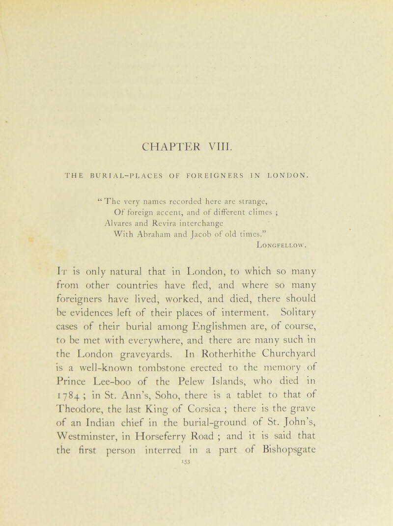 THE BURIAL-PLACES OF FOREIGNERS IN LONDON. “The very names recorded here are strange. Oh foreign accent, and of different climes ; Alvares and Revira interchange With Abraham and Jacob of old times.” Longfellow. It is only natural that in London, to which so many from other countries have fed, and where so many foreigners have lived, worked, and died, there should he evidences left of their places of interment. Solitary cases of their burial among Englishmen are, of course, to be met with everywhere, and there are many such in the London graveyards. In Rotherhithe Churchyard is a well-known tombstone erected to the memory of Prince Lee-boo of the Pelew Islands, who died in 1784 ; in St. Ann’s, Soho, there is a tablet to that of Theodore, the last King of Corsica ; there is the grave of an Indian chief in the burial-ground of St. John’s, Westminster, in Horseferry Road ; and it is said that the first person interred in a part of Bishopsgate ‘S3