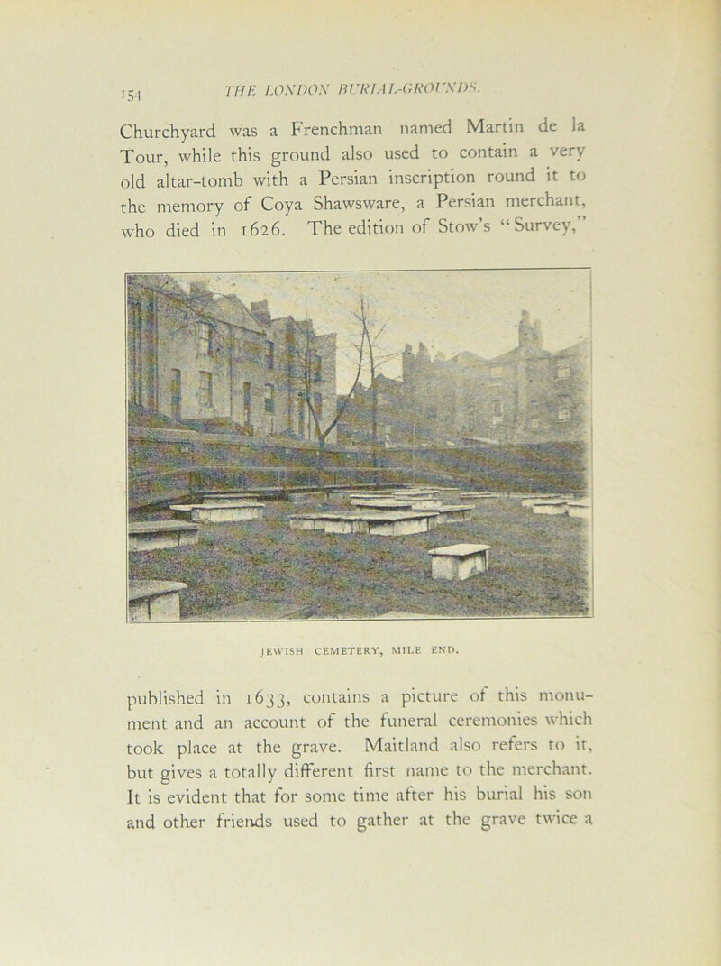 Churchyard was a Frenchman named Martin de la Tour, while this ground also used to contain a very old altar-tomb with a Persian inscription round it to the memory of Coya Shawsware, a Persian merchant, who died in 1626. The edition of Stow’s “Survey,” JEWISH CEMETERY, MILE END. published in 1633, contains a picture of this monu- ment and an account of the funeral ceremonies which took place at the grave. Maitland also refers to it, but gives a totally different first name to the merchant. It is evident that for some time after his burial his son and other friends used to gather at the grave twice a