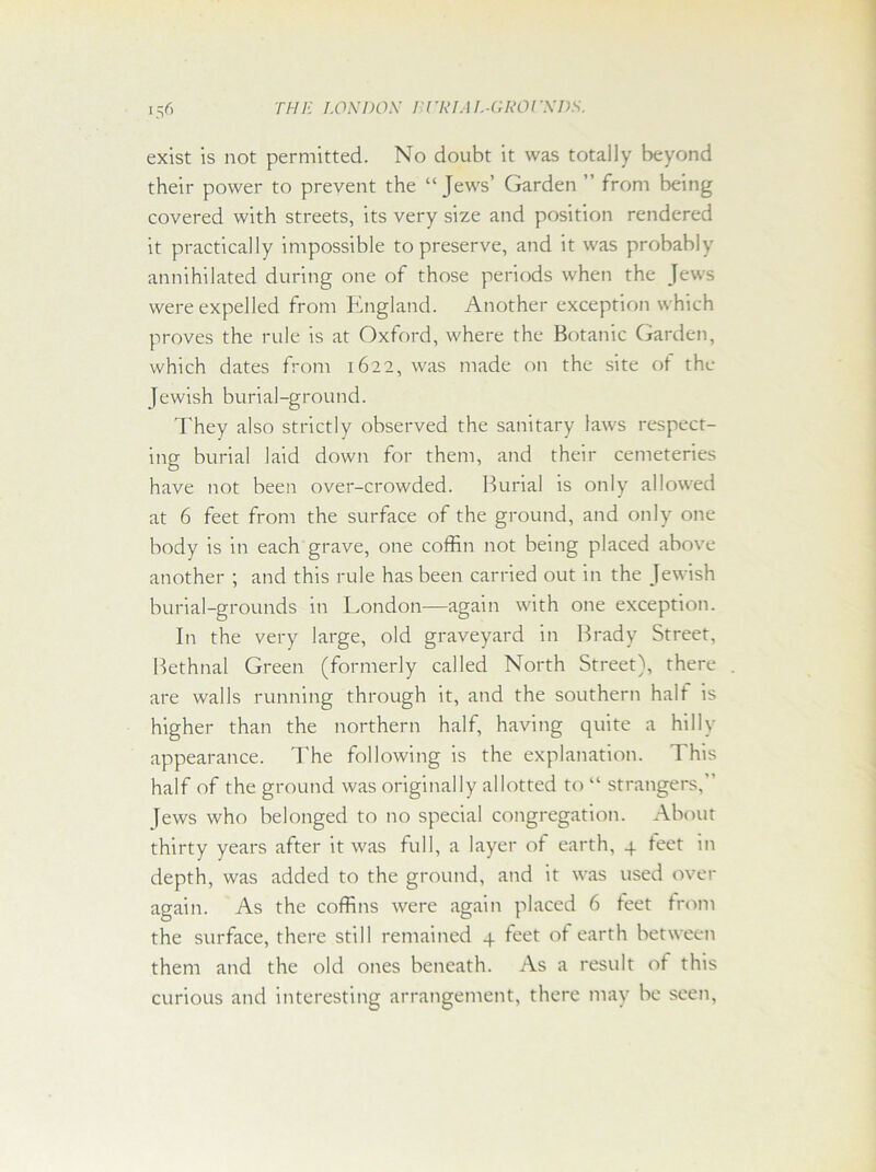 exist is not permitted. No doubt it was totally beyond their power to prevent the “Jews’ Garden ” from being covered with streets, its very size and position rendered it practically impossible to preserve, and it was probably annihilated during one of those periods when the Jews were expelled from England. Another exception which proves the rule is at Oxford, where the Botanic Garden, which dates from 1622, was made on the site of the Jewish burial-ground. They also strictly observed the sanitary laws respect- ing burial laid down for them, and their cemeteries have not been over-crowded. Burial is only allowed at 6 feet from the surface of the ground, and only one body is in each grave, one coffin not being placed above another ; and this rule has been carried out in the Jewish burial-grounds in London—again with one exception. In the very large, old graveyard in Brady Street, Bethnal Green (formerly called North Street), there are walls running through it, and the southern halt is higher than the northern half, having quite a hilly appearance. The following is the explanation. This half of the ground was originally allotted to “ strangers,’ [ews who belonged to no special congregation. About thirty years after it was full, a layer ot earth, 4 teet in depth, was added to the ground, and it was used over again. As the coffins were again placed 6 feet from the surface, there still remained 4 feet of earth between them and the old ones beneath. As a result of this curious and interesting arrangement, there may be seen,