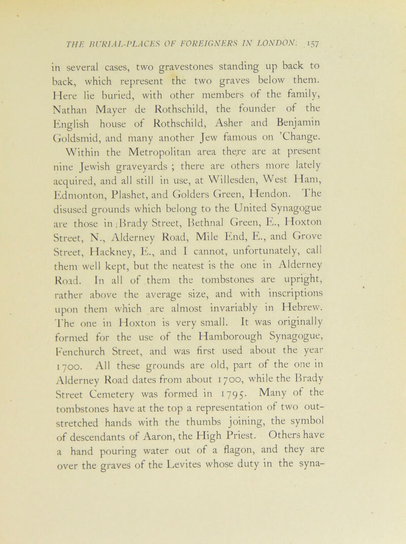 in several cases, two gravestones standing up back to back, which represent the two graves below them. Here lie buried, with other members of the family, Nathan Mayer de Rothschild, the founder of the English house of Rothschild, Asher and Benjamin Goldsmid, and many another Jew famous on ’Change. Within the Metropolitan area there are at present nine Jewish graveyards ; there are others more lately acquired, and all still in use, at Willesden, West Ham, Edmonton, Plashet, and Golders Green, Hendon. The disused grounds which belong to the United Synagogue are those in . Brady Street, Bethnal Green, E., Hoxton Street, N., Alderney Road, Mile End, E., and Grove Street, Hackney, E., and I cannot, unfortunately, call them well kept, but the neatest is the one in Alderney Road. In all of them the tombstones are upright, rather above the average size, and with inscriptions upon them which are almost invariably in Hebrew. The one in Hoxton is very small. It was originally formed for the use of the Hamborough Synagogue, Fenchurch Street, and was first used about the year 1700. All these grounds are old, part of the one in Alderney Road dates from about 1700, while the Brady Street Cemetery was formed in 1795- Many of the tombstones have at the top a representation of two out- stretched hands with the thumbs joining, the symbol of descendants of Aaron, the High Priest. Others have a hand pouring water out of a flagon, and they are over the graves of the Eevites whose duty in the syna-