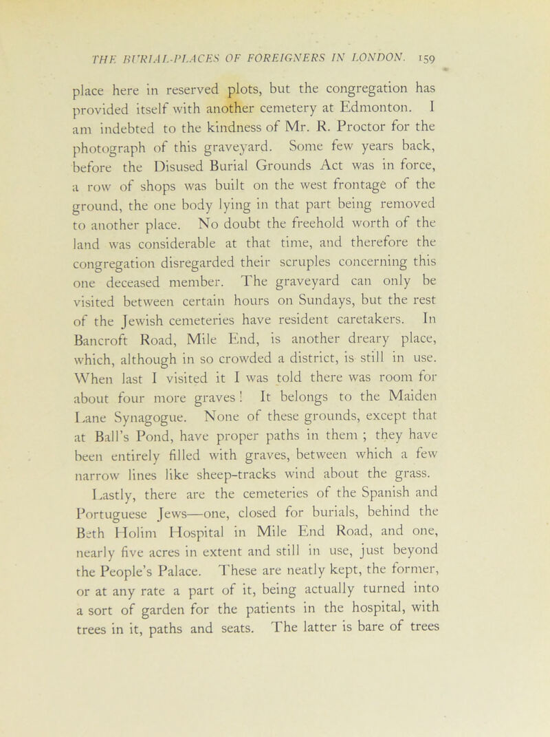 place here in reserved plots, but the congregation has provided itself with another cemetery at Edmonton. 1 am indebted to the kindness of Mr. R. Proctor for the photograph of this graveyard. Some few years back, before the Disused Burial Grounds Act was in force, a row of shops was built on the west frontage of the ground, the one body lying in that part being removed to another place. No doubt the freehold worth of the land was considerable at that time, and therefore the congregation disregarded their scruples concerning this one deceased member. The graveyard can only be visited between certain hours on Sundays, but the rest of the Jewish cemeteries have resident caretakers. In Bancroft Road, Mile End, is another dreary place, which, although in so crowded a district, is still in use. When last I visited it I was told there was room for about four more graves ! It belongs to the Maiden Lane Synagogue. None of these grounds, except that at Ball’s Pond, have proper paths in them ; they have been entirely filled with graves, between which a few narrow lines like sheep-tracks wind about the grass. Lastly, there are the cemeteries of the Spanish and Portuguese Jews—one, closed for burials, behind the Beth Holim Hospital in Mile End Road, and one, nearly five acres in extent and still in use, just beyond the People’s Palace. These are neatly kept, the former, or at any rate a part of it, being actually turned into a sort of garden for the patients in the hospital, with trees in it, paths and seats. The latter is bare of trees