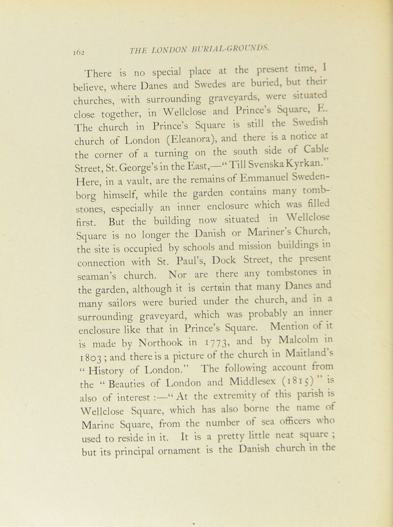 There is no special place at the present time, i believe, where Danes and Swedes are buried, but their churches, with surrounding graveyards, were situated close together, in Wellclose and Prince’s Square, E. The church in Prince’s Square is still the Swedish church of London (Eleanora), and there is a notice at the corner of a turning on the south side of Cable Street, St. George’s in the East,—“ Till SvenskaKyrkan.’ Here, in a vault, are the remains of Emmanuel Sweden- borg ’ himself, while the garden contains many tomb- stones, especially an inner enclosure which was filled first. But the building now situated in Wellclose Square is no longer the Danish or Mariner s Church, the site is occupied by schools and mission buildings in connection with St. Paul’s, Dock Street, the present seaman’s church. Nor are there any tombstones in the garden, although it is certain that many Danes and many sailors were buried under the church, and in a surrounding graveyard, which was probably an innei enclosure like that in Prince’s Square. Mention ot it is made by Northook in 1773, and by Malcolm in 1803 ; and there is a picture of the church in Maitland s “History of London.” The following account from the “Beauties of London and Middlesex (1815)” is also of interest :—“ At the extremity of this parish is Wellclose Square, which has also borne the name of Marine Square, from the number of sea officers who used to reside in it. It is a pretty little neat square ; but its principal ornament is the Danish church in the