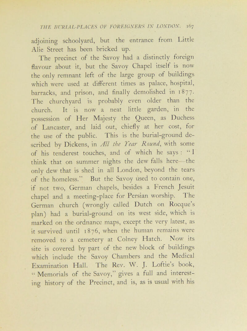 adjoining schoolyard, but the entrance from Little Alie Street has been bricked up. The precinct of the Savoy had a distinctly foreign flavour about it, but the Savoy Chapel itself is now the only remnant left of the large group of buildings which were used at different times as palace, hospital, barracks, and prison, and finally demolished in 1877. The churchyard is probably even older than the church. It is now a neat little garden, in the possession of Her Majesty the Queen, as Duchess of Lancaster, and laid out, chiefly at her cost, for the use of the public. This is the burial-ground de- scribed by Dickens, in All the Tear Round, with some of his tenderest touches, and of which he says : “ I think that on summer nights the dew falls here—the only dew that is shed in all London, beyond the tears of the homeless.” But the Savoy used to contain one, if not two, German chapels, besides a French Jesuit chapel and a meeting-place for Persian worship. The German church (wrongly called Dutch on Rocque’s plan) had a burial-ground on its west side, which is marked on the ordnance maps, except the very latest, as it survived until 1876, when the human remains were removed to a cemetery at Colney Hatch. Now its site is covered by part of the new block of buildings which include the Savoy Chambers and the Medical Examination Hall. The Rev. W. J. Loftie s book, “ Memorials of the Savoy,” gives a full and interest- ing history of the Precinct, and is, as is usual with his