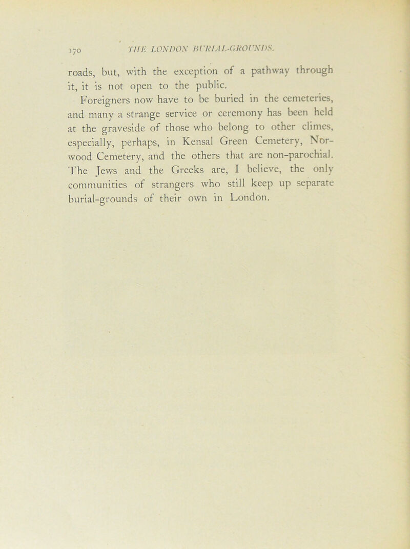 roads, but, with the exception of a pathway through it, it is not open to the public. Foreigners now have to be buried in the cemeteries, and many a strange service or ceremony has been held at the graveside of those who belong to other climes, especially, perhaps, in Kensal Green Cemetery, Nor- wood Cemetery, and the others that are non-parochial. The Jews and the Greeks are, I believe, the only communities of strangers who still keep up separate burial-grounds of their own in London.