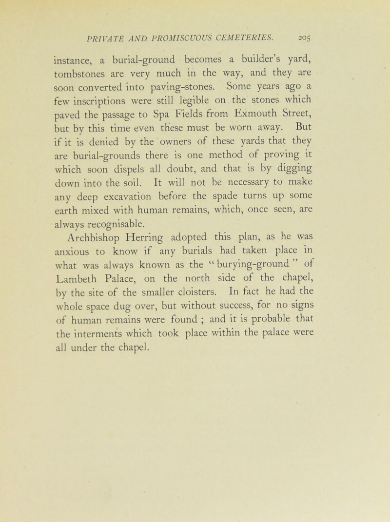 instance, a burial-ground becomes a builder’s yard, tombstones are very much in the way, and they are soon converted into paving-stones. Some years ago a few inscriptions were still legible on the stones which paved the passage to Spa Fields from Exmouth Street, but by this time even these must be worn away. But if it is denied by the owners of these yards that they are burial-grounds there is one method of proving it which soon dispels all doubt, and that is by digging down into the soil. It will not be necessary to make any deep excavation before the spade turns up some earth mixed with human remains, which, once seen, are always recognisable. Archbishop Herring adopted this plan, as he was anxious to know if any burials had taken place in what was always known as the “ burying-ground ” of Lambeth Palace, on the north side of the chapel, by the site of the smaller cloisters. In fact he had the whole space dug over, but without success, for no signs of human remains were found ; and it is probable that the interments which took place within the palace were all under the chapel.