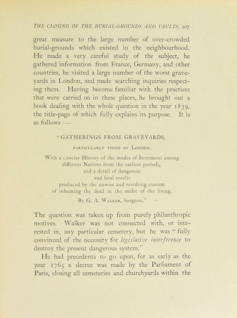 great measure to the large number of over-crowded burial-grounds which existed in the neighbourhood. He made a very careful study of the subject, he gathered information from France, Germany, and other countries, he visited a large number of the worst grave- yards in London, and made searching inquiries respect- ing them. Having become familiar with the practices that were carried on in these places, he brought out a book dealing with the whole question in the year 1839, the title-page of which fully explains its purpose. It is as follows :— “GATHERINGS FROM GRAVEYARDS, PARTICULARLY THOSE OF LONDON. With a concise History of the modes of Interment among different Nations from the earliest periods, and a detail of dangerous and fatal results produced by the unwise and revolting custom of inhuming the dead in the midst of the living. By G. A. Walker, Surgeon.’' The question was taken up from purely philanthropic motives. Walker was not connected with, or inte- rested in, any particular cemetery, but he was “ fully convinced of the necessity for legislative interference to destroy the present dangerous system.” He had precedents to go upon, for as early as the year 1765 a decree was made by the Parliament of Paris, closing all cemeteries and churchyards within the