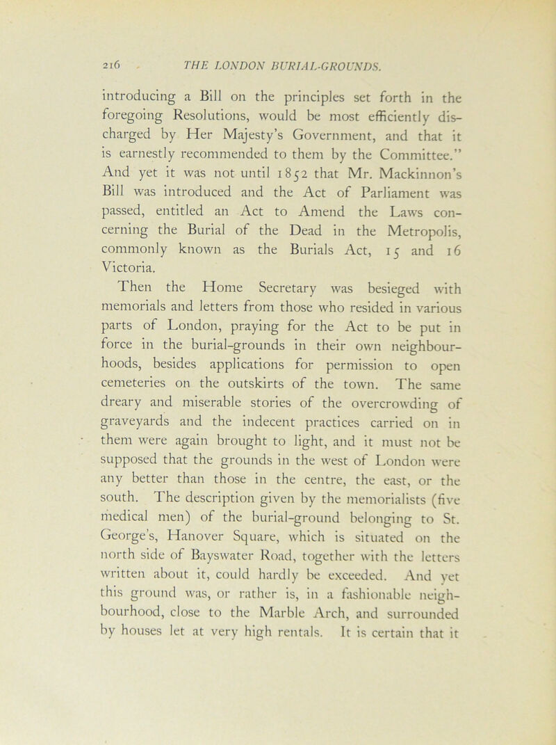 introducing a Bill on the principles set forth in the foregoing Resolutions, would be most efficiently dis- charged by Her Majesty’s Government, and that it is earnestly recommended to them by the Committee.” And yet it was not until 1852 that Mr. Mackinnon’s Bill was introduced and the Act of Parliament was passed, entitled an Act to Amend the Laws con- cerning the Burial of the Dead in the Metropolis, commonly known as the Burials Act, 15 and 16 Victoria. Then the Home Secretary was besieged with memorials and letters from those who resided in various parts of London, praying for the Act to be put in force in the burial-grounds in their own neighbour- hoods, besides applications for permission to open cemeteries on the outskirts of the town. The same dreary and miserable stories of the overcrowding of graveyards and the indecent practices carried on in them were again brought to light, and it must not be supposed that the grounds in the west of London were any better than those in the centre, the east, or the south. The description given by the memorialists (five medical men) of the burial-ground belonging to St. George’s, Hanover Square, which is situated on the north side of Bayswater Road, together with the letters written about it, could hardly be exceeded. And yet this ground was, or rather is, in a fashionable neigh- bourhood, close to the Marble Arch, and surrounded by houses let at very high rentals. It is certain that it