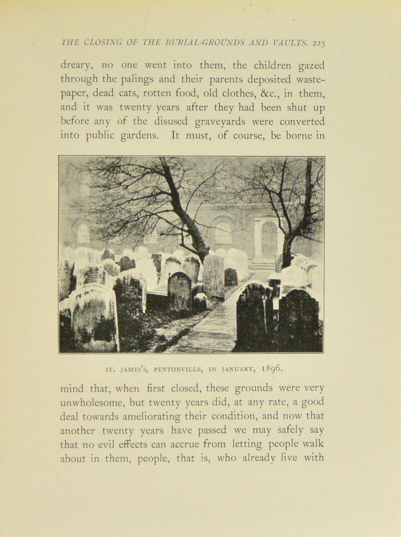 dreary, no one went into them, the children gazed through the palings and their parents deposited waste- paper, dead cats, rotten food, old clothes, &c., in them, and it was twenty years after they had been shut up before any of the disused graveyards were converted into public gardens. It must, of course, be borne in st. james’s, pentonville, in January, 1896. mind that, when first closed, these grounds were very unwholesome, but twenty years did, at any rate, a good deal towards ameliorating their condition, and now that another twenty years have passed we may safely say that no evil effects can accrue from letting people walk about in them, people, that is, who already live with