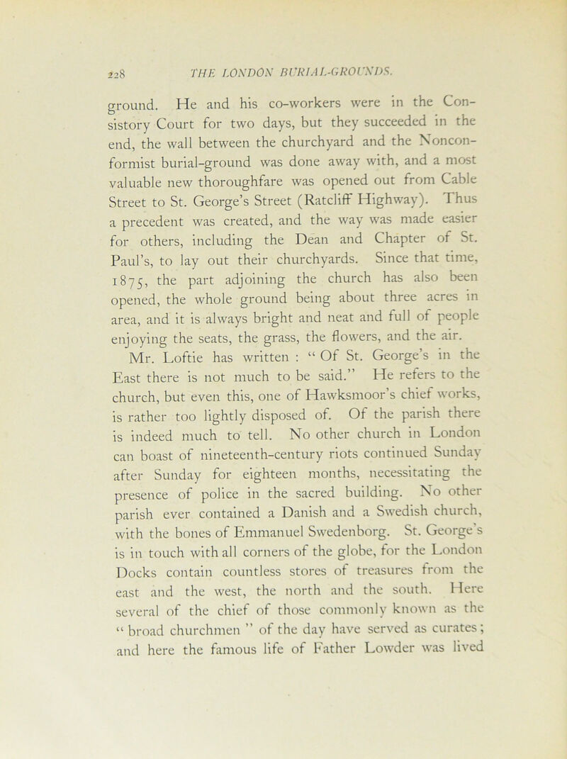 ground. He and his co-workers were in the Con- sistory Court for two days, but they succeeded in the end, the wall between the churchyard and the Noncon- formist burial-ground was done away with, and a most valuable new thoroughfare was opened out from Cable Street to St. George’s Street (Ratcliff Highway). Thus a precedent was created, and the way was made easier for others, including the Dean and Chapter of St. Paul’s, to lay out their churchyards. Since that time, 1875, the part adjoining the church has also been opened, the whole ground being about three acres in area, and it is always bright and neat and full of people enjoying the seats, the grass, the flowers, and the air. Mr. Loftie has written : “ Of St. George’s in the East there is not much to be said.” He refers to the church, but even this, one of Hawksmoor’s chief works, is rather too lightly disposed of. Of the parish there is indeed much to tell. No other church in London can boast of nineteenth-century riots continued Sunday after Sunday for eighteen months, necessitating the presence of police in the sacred building. No other parish ever contained a Danish and a Swedish church, with the bones of Emmanuel Swedenborg. St. George s is in touch with all corners of the globe, for the London Docks contain countless stores of treasures from the east and the west, the north and the south. Here several of the chief of those commonly known as the “ broad churchmen ” of the day have served as curates; and here the famous life of Father Lowder was lived