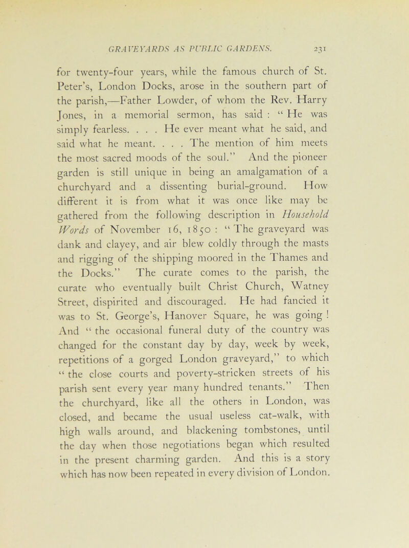 for twenty-four years, while the famous church of St. Peter’s, London Docks, arose in the southern part of the parish,—Father Lowder, of whom the Rev. Harry [ones, in a memorial sermon, has said : “ He was simply fearless. . . . He ever meant what he said, and said what he meant. . . . The mention of him meets the most sacred moods of the soul.” And the pioneer garden is still unique in being an amalgamation of a churchyard and a dissenting burial-ground. How different it is from what it was once like may be gathered from the following description in Household Words of November 16, 1850 : “The graveyard was dank and clayey, and air blew coldly through the masts and rigging of the shipping moored in the Thames and the Docks.” The curate comes to the parish, the curate who eventually built Christ Church, Watney Street, dispirited and discouraged. He had fancied it was to St. George’s, Hanover Square, he was going ! And “ the occasional funeral duty of the country was changed for the constant day by day, week by week, repetitions of a gorged London graveyard,” to which “ the close courts and poverty-stricken streets of his parish sent every year many hundred tenants. Then the churchyard, like all the others in London, was closed, and became the usual useless cat-walk, with high walls around, and blackening tombstones, until the day when those negotiations began which resulted in the present charming garden. And this is a story which has now been repeated in every division of London.