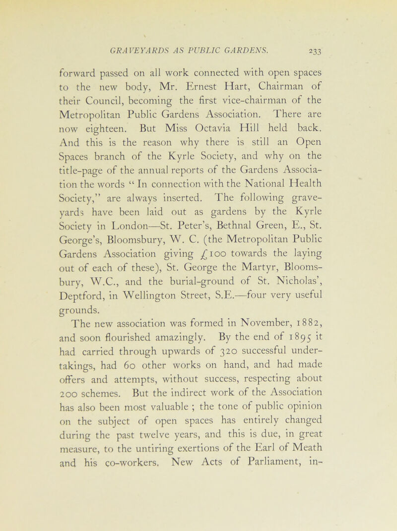 forward passed on all work connected with open spaces to the new body, Mr. Ernest Hart, Chairman of their Council, becoming the first vice-chairman of the Metropolitan Public Gardens Association. There are now eighteen. But Miss Octavia Hill held back. And this is the reason why there is still an Open Spaces branch of the Kyrle Society, and why on the title-page of the annual reports of the Gardens Associa- tion the words “ In connection with the National Health Society,” are always inserted. The following grave- yards have been laid out as gardens by the Kyrle Society in London—St. Peter’s, Bethnal Green, E., St. George’s, Bloomsbury, W. C. (the Metropolitan Public Gardens Association giving £100 towards the laying out of each of these), St. George the Martyr, Blooms- bury, W.C., and the burial-ground of St. Nicholas’, Deptford, in Wellington Street, S.E.—four very useful grounds. The new association was formed in November, 1882, and soon flourished amazingly. By the end of 1895 it had carried through upwards of 320 successful under- takings, had 60 other works on hand, and had made offers and attempts, without success, respecting about 200 schemes. But the indirect work of the Association has also been most valuable ; the tone of public opinion on the subject of open spaces has entirely changed during the past twelve years, and this is due, in great measure, to the untiring exertions of the Earl of Meath and his co-workers. New Acts of Parliament, in-