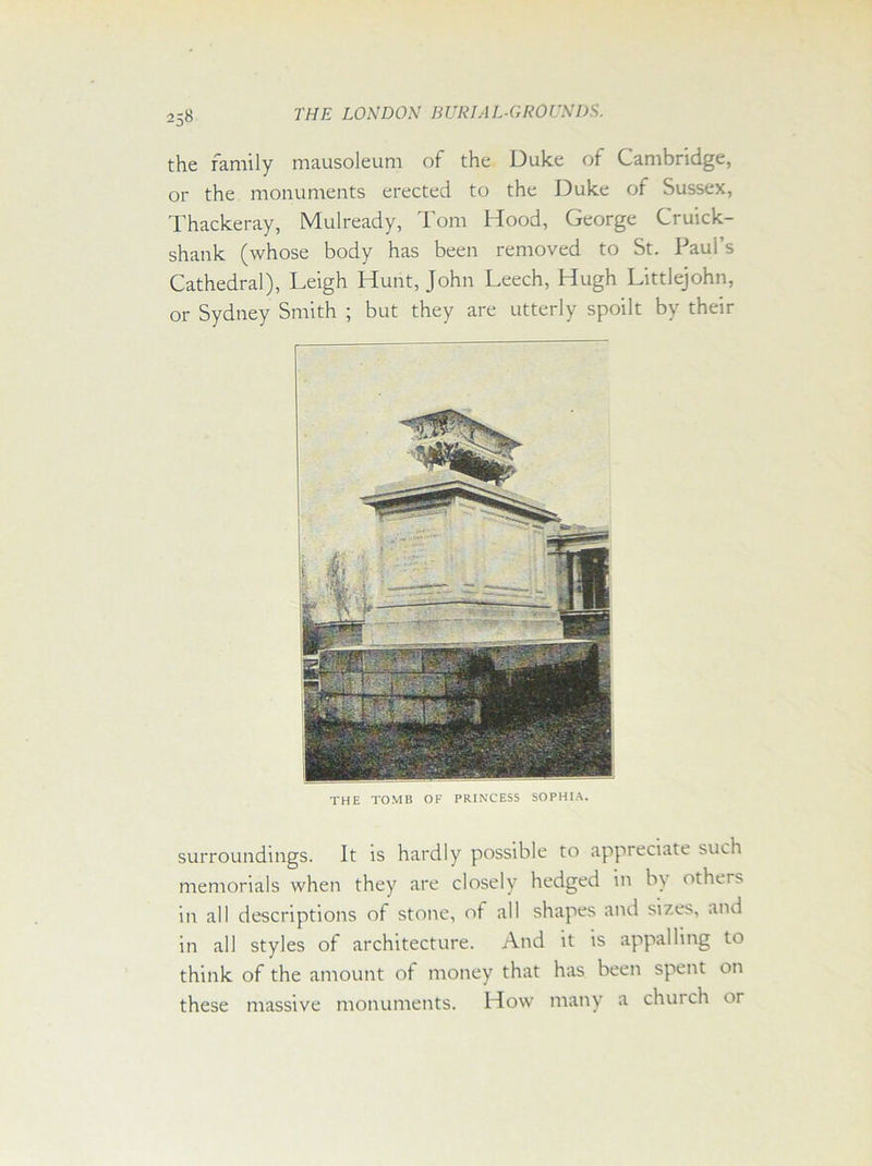 the family mausoleum of the Duke of Cambridge, or the monuments erected to the Duke of Sussex, Thackeray, Mulready, Tom Hood, George Cruick- shank (whose body has been removed to St. Paul’s Cathedral), Leigh Hunt, John Leech, Hugh Littlejohn, or Sydney Smith ; but they are utterly spoilt by their THE TOMB OF PRINCESS SOPHIA. surroundings. It is hardly possible to appreciate such memorials when they are closely hedged in by others in all descriptions of stone, of all shapes and sizes, and in all styles of architecture. And it is appalling to think of the amount of money that has been spent on these massive monuments. How many a chui ch or