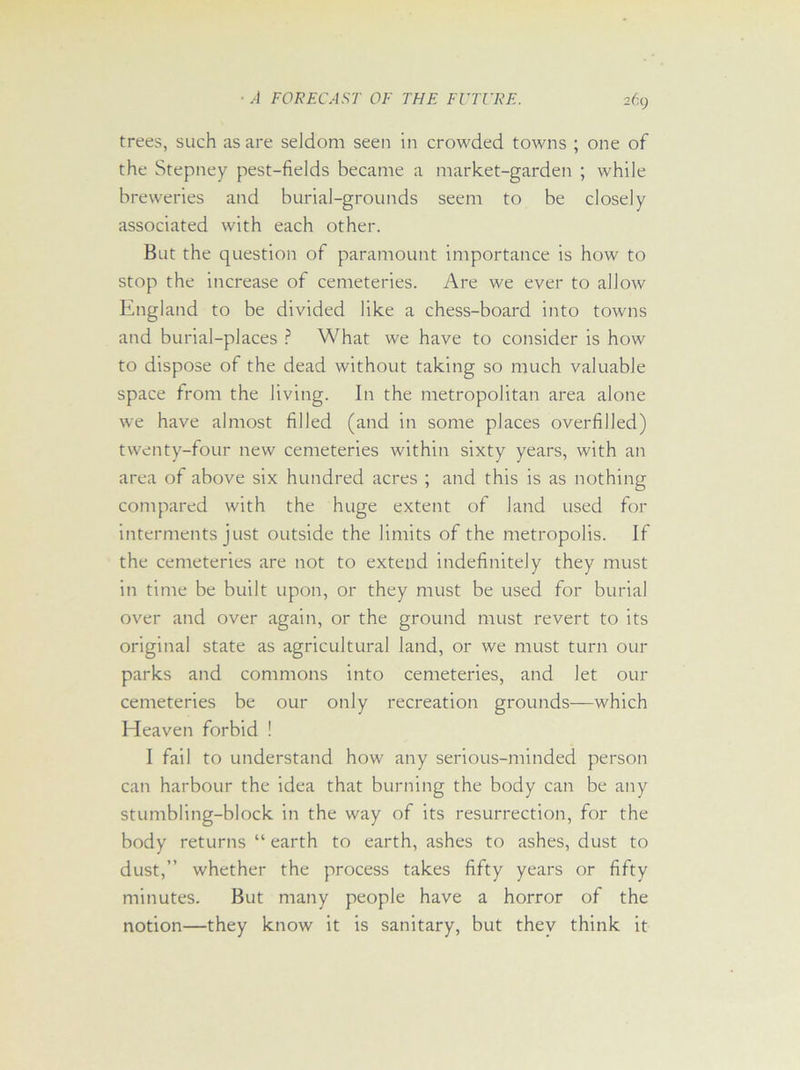 trees, such as are seldom seen in crowded towns ; one of the Stepney pest-fields became a market-garden ; while breweries and burial-grounds seem to be closely associated with each other. But the question of paramount importance is how to stop the increase of cemeteries. Are we ever to allow England to be divided like a chess-board into towns and burial-places ? What we have to consider is how to dispose of the dead without taking so much valuable space from the living. In the metropolitan area alone we have almost filled (and in some places overfilled) twenty-four new cemeteries within sixty years, with an area of above six hundred acres ; and this is as nothing compared with the huge extent of land used for interments just outside the limits of the metropolis. If the cemeteries are not to extend indefinitely they must in time be built upon, or they must be used for burial over and over again, or the ground must revert to its original state as agricultural land, or we must turn our parks and commons into cemeteries, and let our cemeteries be our only recreation grounds—which Eleaven forbid ! I fail to understand how any serious-minded person can harbour the idea that burning the body can be any stumbling-block in the way of its resurrection, for the body returns “ earth to earth, ashes to ashes, dust to dust,” whether the process takes fifty years or fifty minutes. But many people have a horror of the notion—they know it is sanitary, but they think it
