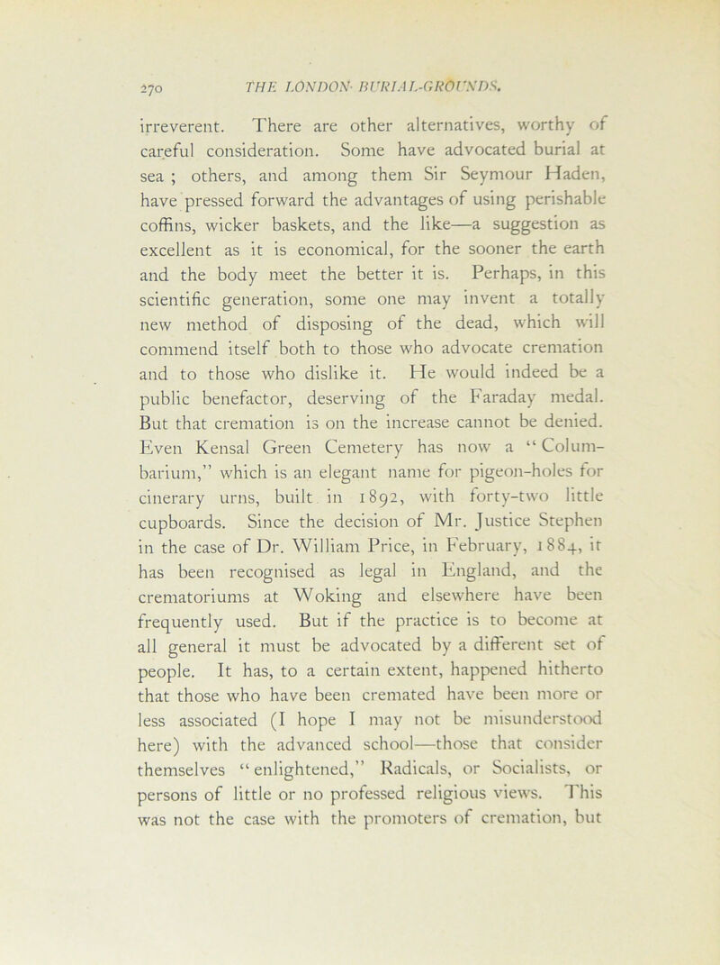 irreverent. There are other alternatives, worthy of careful consideration. Some have advocated burial at sea ; others, and among them Sir Seymour Haden, have pressed forward the advantages of using perishable coffins, wicker baskets, and the like—a suggestion as excellent as it is economical, for the sooner the earth and the body meet the better it is. Perhaps, in this scientific generation, some one may invent a totally new method of disposing of the dead, which will commend itself both to those who advocate cremation and to those who dislike it. He would indeed be a public benefactor, deserving of the Faraday medal. But that cremation is on the increase cannot be denied. Even Kensal Green Cemetery has now a “ Colum- barium,” which is an elegant name for pigeon-holes for cinerary urns, built in 1892, with forty-two little cupboards. Since the decision of Mr. Justice Stephen in the case of Dr. William Price, in February, 1884, it has been recognised as legal in England, and the crematoriums at Woking and elsewhere have been frequently used. But if the practice is to become at all general it must be advocated by a different set of people. It has, to a certain extent, happened hitherto that those who have been cremated have been more or less associated (I hope I may not be misunderstood here) with the advanced school—those that consider themselves “ enlightened,” Radicals, or Socialists, or persons of little or no professed religious views. This was not the case with the promoters of cremation, but
