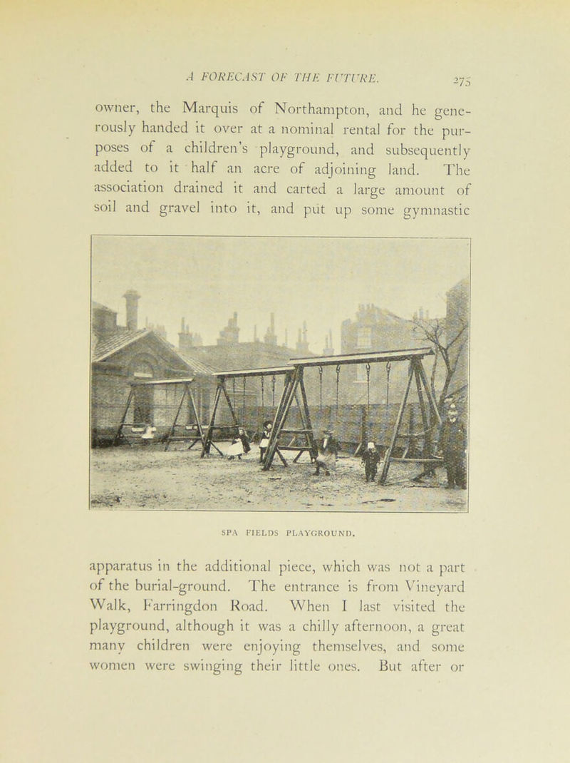 -75 owner, the Marquis of Northampton, and he gene- rously handed it over at a nominal rental for the pur- poses of a children s playground, and subsequently added to it half an acre of adjoining land. The association drained it and carted a large amount of soil and gravel into it, and put up some gymnastic SPA FIELDS PLAYGROUND. apparatus in the additional piece, which was not a part of the burial-ground. The entrance is from Vineyard Walk, Farringdon Road. When I last visited the playground, although it was a chilly afternoon, a great many children were enjoying themselves, and some women were swinging their little ones. But after or
