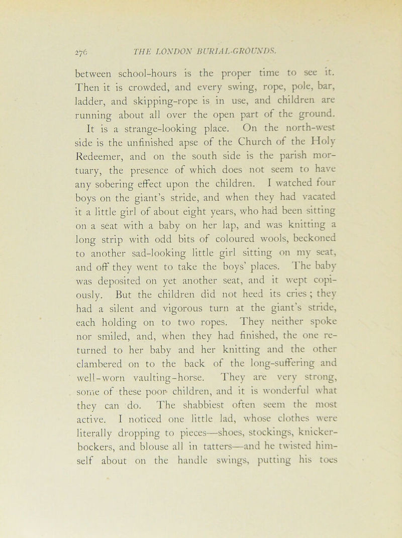 between school-hours is the proper time to see it. Then it is crowded, and every swing, rope, pole, bar, ladder, and skipping-rope is in use, and children are running about all over the open part of the ground. It is a strange-looking place. On the north-west side is the unfinished apse of the Church of the Holy Redeemer, and on the south side is the parish mor- tuary, the presence of which does not seem to have any sobering effect upon the children. I watched four boys on the giant’s stride, and when they had vacated it a little girl of about eight years, who had been sitting on a seat with a baby on her lap, and was knitting a long strip with odd bits of coloured wools, beckoned to another sad-looking little girl sitting on my seat, and off they went to take the boys’ places. The baby was deposited on yet another seat, and it wept copi- ously. But the children did not heed its cries; they had a silent and vigorous turn at the giant’s stride, each holding on to two ropes. They neither spoke nor smiled, and, when they had finished, the one re- turned to her baby and her knitting and the other clambered on to the back of the long-suffering and well-worn vaulting-horse. They are very strong, some of these poor- children, and it is wonderful what they can do. The shabbiest often seem the most active. I noticed one little lad, whose clothes were literally dropping to pieces—shoes, stockings, knicker- bockers, and blouse all in tatters—and he twisted him- self about on the handle swings, putting his toes