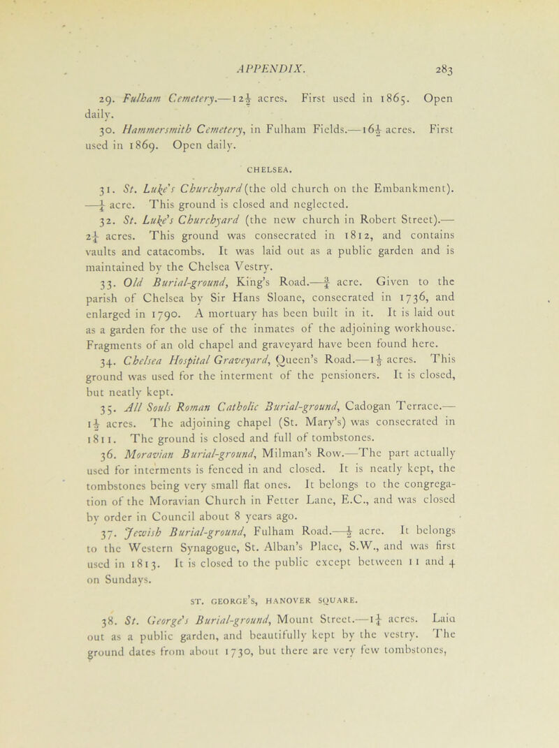 29. Fulham Cemetery.—12^ acres. First used in 1865. Open daily. 30. Hammersmith Cemetery, in Fulham Fields.—16^ acres. First used in 1869. Open daily. CHELSEA. 31. St. Luke's Churchyard (the old church on the Embankment). —\ acre. This ground is closed and neglected. 32. St. Luke's Churchyard (the new church in Robert Street).— acres. This ground was consecrated in 1812, and contains vaults and catacombs. It was laid out as a public garden and is maintained by the Chelsea Vestry. 33. Old Burial-ground, King’s Road.—f acre. Given to the parish of Chelsea by Sir Hans Sloane, consecrated in 1736, and enlarged in 1790. A mortuary has been built in it. It is laid out as a garden for the use of the inmates of the adjoining workhouse. Fragments of an old chapel and graveyard have been found here. 34. Chelsea Hospital Graveyard, Queen’s Road.— 1^ acres. This ground was used for the interment of the pensioners. It is closed, but neatly kept. 35. All Souls Roman Catholic 3urial-ground, Cadogan Terrace.— ii acres. The adjoining chapel (St. Mary’s) was consecrated in 1811. The ground is closed and full of tombstones. 36. Moravian Burial-ground, Milman’s Row.—The part actually used for interments is fenced in and closed. It is neatly kept, the tombstones being very small flat ones. It belongs to the congrega- tion of the Moravian Church in Fetter Lane, E.C., and was closed by order in Council about 8 years ago. 37. Jewish Burial-ground, Fulham Road.—i acre. It belongs to the Western Synagogue, St. Alban’s Place, S.W., and was first used in 1813. It is closed to the public except between 1 1 and 4 on Sundays. st. george’s, hanover square. 38. St. George's Burial-ground, Mount Street.— i-J- acres. Lain out as a public garden, and beautifully kept by the vestry. 1 he ground dates from about 1730, but there arc very few tombstones,