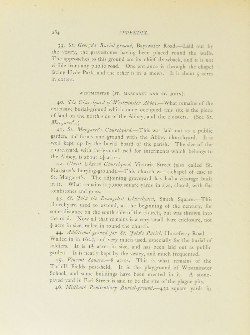 39. St. George's Burial-ground, Bavswatcr Road.—Laid out bv the vestry, the gravestones having been placed round the walls. The approaches to this ground are its chief drawback, and it is not visible from any public road. Otic entrance is through the chapel facing Hyde Park, and the other is in a mews. It is about 5 acres in extent. WESTMINSTER (sT. MARGARET AND ST. JOHN'). 4°- Bhe Churchyard of Westminster Abbey.—What remains of the extensive burial-ground which once occupied this site is the piece of land on the north side of the Abbey, and the cloisters. (See St. Margaret's.) 41. St. Margaret's Churchyard.—This was laid out as a public garden, and forms one ground with the Abbey churchyard. It is well kept up by the burial board of the parish. The size of the churchyard, with the ground used for interments which belongs to the Abbey, is about z\ acres. 42. Christ Church Churchyard, Victoria Street (also called St. Margaret’s burying-ground).—This church was a chapel of ease to St. Margaret’s. The adjoining graveyard has had a vicarage built in it. What remains is 7,000 square yards in size, closed, with flat tombstones and grass. 43. St. John the Evangelist Churchyard, Smith Square.—This churchyard used to extend, at the beginning of the century, for some distance on the south side of the church, but was thrown into the road. Now all that remains is a very small bare enclosure, not \ acre in size, railed in round the church. 44- Additional ground for St. John's Parish, Horscferrv Road.— Walled in in 1627) a,itl very much used, especially for the burial of soldiers. It is acres in size, and has been laid out as public garden. It is neatly kept by the vestry, and much frequented. 45. Vincent Square.—8 acres. This is what remains of the Tothill Fields pcst-ficld. It is the playground of Westminster School, and some buildings have been erected in it. A stone- paved yard in Earl Street is said to be the site of the plague pits.