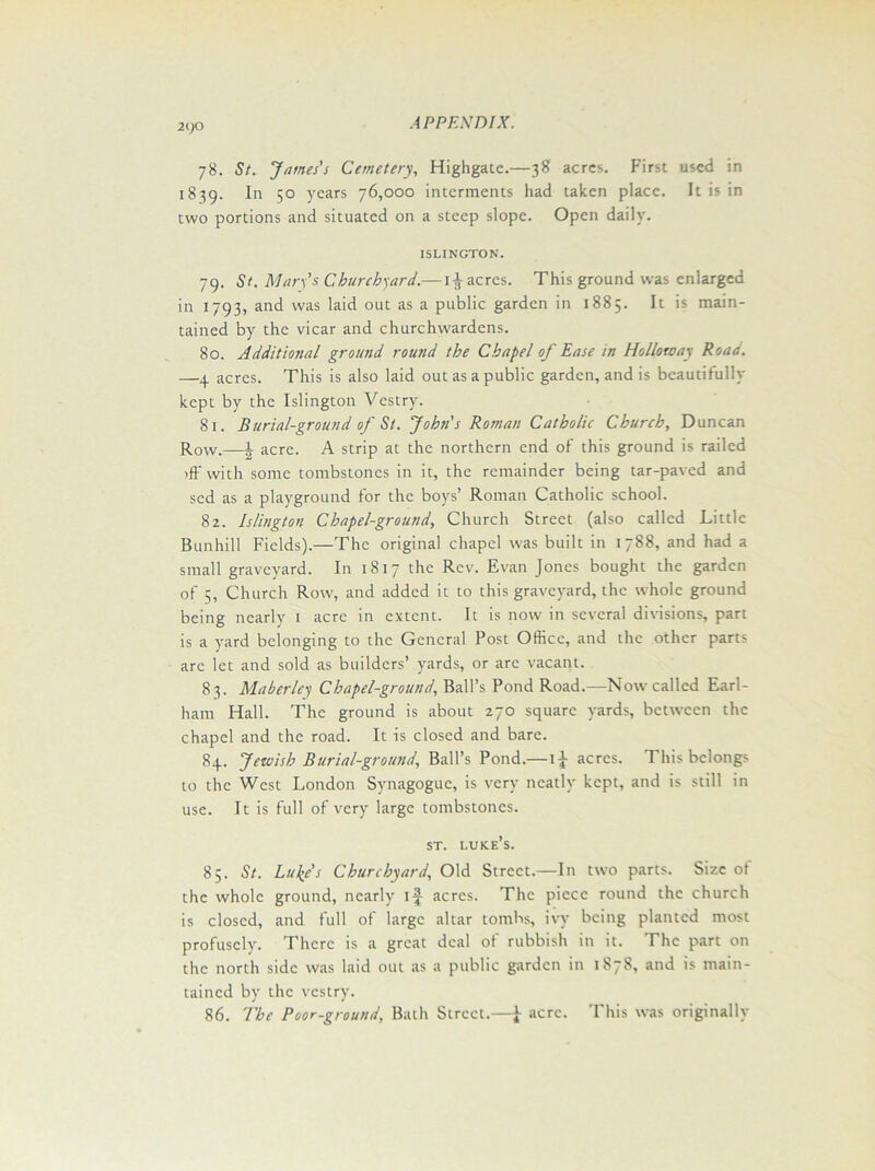 21)0 78. St. James's Cemetery, Highgate.—38 acres. First used in 1839. In 50 years 76,000 interments had taken place. It is in two portions and situated on a steep slope. Open daily. ISLINGTON. 79. St. Man’s Churchward.—1£ acres. This ground was enlarged in 1793, and was laid out as a public garden in 1885. It is main- tained by the vicar and churchwardens. 80. Additional ground round the Chapel of Ease in Holloway Road. —4 acres. This is also laid out as a public garden, and is beautifully kept by the Islington Vestry. 81. Burial-ground of St. John's Roman Catholic Church, Duncan Row.—l. acre. A strip at the northern end of this ground is railed >ff with some tombstones in it, the remainder being tar-paved and sed as a playground for the boys’ Roman Catholic school. 82. Islington Chapel-ground, Church Street (also called Little Bunhill Fields).—The original chapel was built in 1788, and had a small graveyard. In 1817 the Rev. Evan Jones bought the garden of 5, Church Row, and added it to this graveyard, the whole ground being nearly 1 acre in extent. It is now in several divisions, part is a yard belonging to the General Post Office, and the other parts arc let and sold as builders’ yards, or are vacant. 83. Maberley Chapel-ground, Ball’s Pond Road.—Now called Earl- ham Hall. The ground is about 270 square yards, between the chapel and the road. It is closed and bare. 84. Jewish Burial-ground, Ball’s Pond.— 1J- acres. This belongs to the West London Synagogue, is very neatly kept, and is still in use. It is full of very large tombstones. st. luke’s. 85. St. Lulfs Churchyard, Old Street.—In two parts. Size of the whole ground, nearly 1^ acres. The piece round the church is closed, and full of large altar tombs, ivy being planted most profusely. There is a great deal of rubbish in it. The part on the north side was laid out as a public garden in 1878, and is main- tained by the vestry. 86. The Poor-ground, Bath Street.—[ acre. This was originally