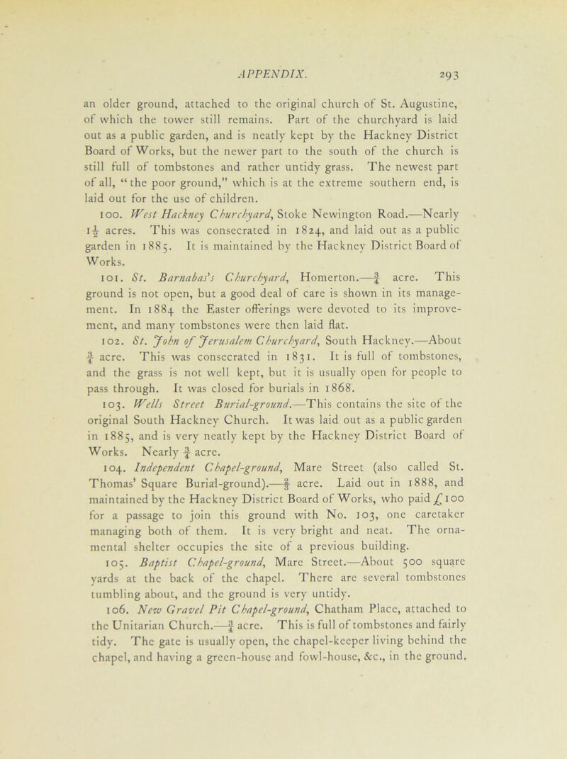 an older ground, attached to the original church of St. Augustine, of which the tower still remains. Part of the churchyard is laid out as a public garden, and is neatly kept by the Hackney District Board of Works, but the newer part to the south of the church is still full of tombstones and rather untidy grass. The newest part of all, “the poor ground,” which is at the extreme southern end, is laid out for the use of children. 100. West Hackney Churchyard, Stoke Newington Road.—Nearly 1 ^ acres. This was consecrated in 1824, and laid out as a public garden in 1885. It is maintained by the Hackney District Board ot Works. 101. St. Barnabas's Churchyard, Homerton.—| acre. This ground is not open, but a good deal of care is shown in its manage- ment. In 1884 the Easter offerings were devoted to its improve- ment, and many tombstones were then laid flat. 102. St. 'John of Jerusaletn C, hurchyard. South Hackney.—About f acre. This was consecrated in 1831. It is full of tombstones, and the grass is not well kept, but it is usually open for people to pass through. It was closed for burials in 1868. 103. Wells Street Burial-ground.—This contains the site of the original South Hackney Church. It was laid out as a public garden in 1885, and is very neatly kept by the Hackney District Board of Works. Nearly acre. 104. Independent Chapel-ground, Mare Street (also called St. Thomas* Square Burial-ground).—f acre. Laid out in 1888, and maintained by the Hackney District Board of Works, who paid £ 100 for a passage to join this ground with No. 103, one caretaker managing both of them. It is very bright and neat. The orna- mental shelter occupies the site of a previous building. 105. Baptist Chapel-ground, Marc Street.—About 500 square yards at the back of the chapel. There are several tombstones tumbling about, and the ground is very untidy. 106. New Gravel Pit Chapel-ground, Chatham Place, attached to the Unitarian Church.—J acre. This is full of tombstones and fairly tidy. The gate is usually open, the chapel-keeper living behind the chapel, and having a green-house and fowl-house, &c., in the ground.