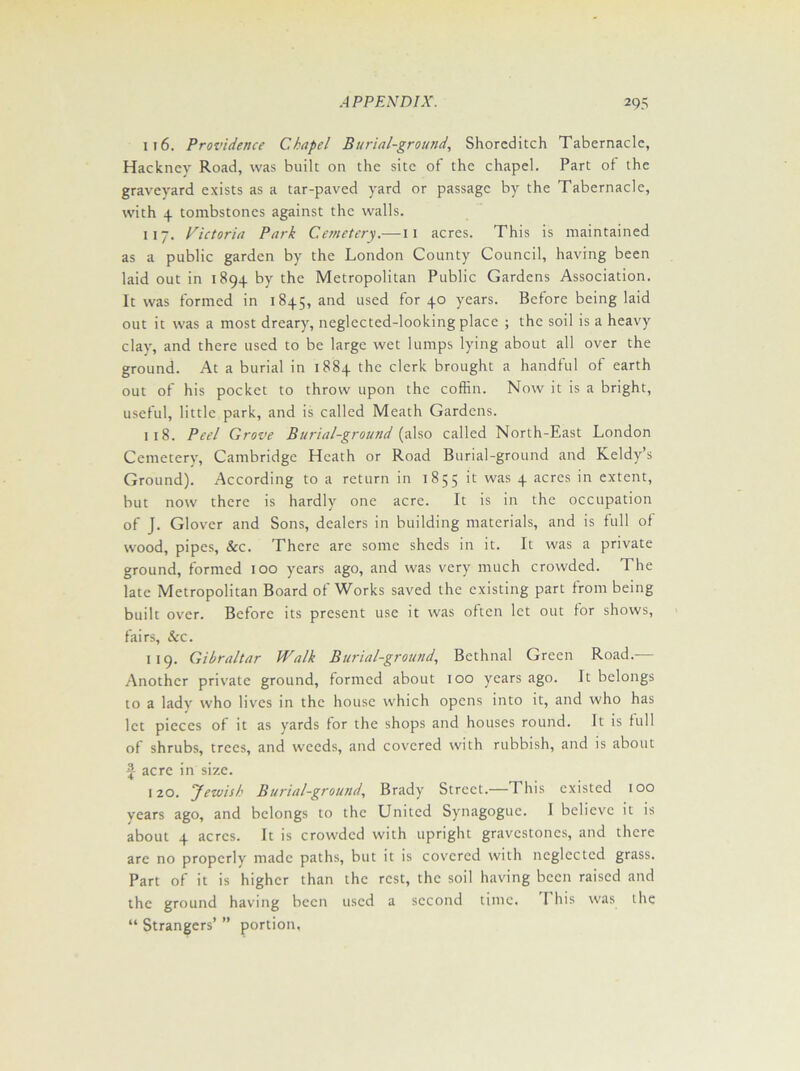it6. Providence Chapel Burial-ground, Shoreditch Tabernacle, Hackney Road, was built on the site of the chapel. Part of the graveyard exists as a tar-paved yard or passage by the Tabernacle, with 4 tombstones against the walls. 117. Victoria Park Cemetery.—11 acres. This is maintained as a public garden by the London County Council, having been laid out in 1894 by the Metropolitan Public Gardens Association. It was formed in 1845, and used for 40 years. Before being laid out it was a most dreary, neglected-looking place ; the soil is a heavy clay, and there used to be large wet lumps lying about all over the ground. At a burial in 1884 the clerk brought a handful of earth out of his pocket to throw upon the coffin. Now it is a bright, useful, little park, and is called Meath Gardens. 1 18. Peel Grove Burial-ground (also called North-East London Cemetery, Cambridge Heath or Road Burial-ground and Keldy’s Ground). According to a return in 1855 it was 4 acres in extent, but now there is hardly one acre. It is in the occupation of J. Glover and Sons, dealers in building materials, and is full of wood, pipes, &c. There are some sheds in it. It was a private ground, formed 100 years ago, and was very much crowded. The late Metropolitan Board of Works saved the existing part from being built over. Before its present use it was often let out for shows, fairs, &c. 119. Gibraltar Walk Burial-ground, Bethnal Green Road.— Another private ground, formed about 100 years ago. It belongs to a lady who lives in the house which opens into it, and who has let pieces of it as yards for the shops and houses round. It is full of shrubs, trees, and weeds, and covered with rubbish, and is about f acre in size. 120. Jewish Burial-ground, Brady Street.—This existed 100 years ago, and belongs to the United Synagogue. 1 believe it is about 4 acres. It is crowded with upright gravestones, and there are no properly made paths, but it is covered with neglected grass. Part of it is higher than the rest, the soil having been raised and the ground having been used a second time. I his was the “ Strangers’ ” portion,