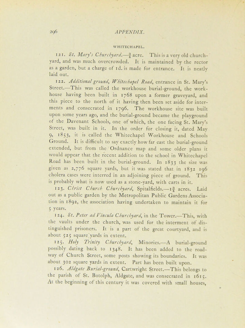 WHITECHAPEL. i 21. St. Mary's Churchyard.—f acre. This is a very old church- yard, and was much overcrowded. It is maintained by the rector as a garden, but a charge of id. is made for entrance. It is neatjv laid out. 122. Additional ground, Whitechapel Road, entrance in St. Mary’s Street.—This was called the workhouse burial-ground, the work- house having been built in 1768 upon a former graveyard, and this piece to the north of it having then been set aside for inter- ments and consecrated in 1796. The workhouse site was built upon some years ago, and the burial-ground became the plavground of the Davenant Schools, one of which, the one facing St. Man ’s Street, was built in it. In the order for closing it, dated Mav 9> 1 ^53» 't is called the Whitechapel Workhouse and Schools Ground. It is difficult to say exactly how far east the burial-ground extended, but from the Ordnance map and some older plans it would appear that the recent addition to the school in Whitechapel Road has been built in the burial-ground. In 1833 the size was given as 2,776 square yards, but it was stated that in 1832 196 cholera cases were interred in an adjoining piece of ground. This is probably what is now used as a stone-yard, with carts in it. 123. Christ Church Churchyard, Spitalfields.— if acres. Laid out as a public garden by the Metropolitan Public Gardens Associa- tion in 1892, the association having undertaken to maintain it for 5 years. 124. St. Peter ad Vincula Churchyard, in the Tower.—This, with the vaults under the church, was used for the interment of dis- tinguished prisoners. It is a part of the great courtyard, and is about 525 squarejyards in extent. 125. Holy Trinity Churchyard, Minorics.—A burial-ground possibly dating back to 1348. It has been added to the road- way of Church Street, some posts showing its boundaries. It was about 302 square yards in extent. Part has been built upon. 126. Aldgate Burial-ground, Cartwright Street.—This belongs to the parish of St. Botolph, Aldgate, and was consecrated in 1615. At the beginning of this century it was covered with small houses,