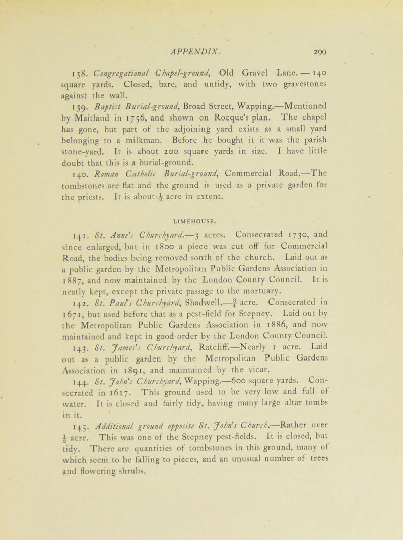 138. Congregational Chapel-ground, Old Gravel Lane. —13.0 square yards. Closed, bare, and untidy, with two gravestones against the wall. 139. Baptist Burial-ground, Broad Street, Wapping.—Mentioned by Maitland in 1756, and shown on Rocque’s plan. The chapel has gone, but part of the adjoining yard exists as a small yard belonging to a milkman. Before he bought it it was the parish stone-yard. It is about 200 square yards in size. I have little doubt that this is a burial-ground. 140. Roman Catholic Burial-ground, Commercial Road.—The tombstones are flat and the ground is used as a private garden for the priests. It is aboutacre in extent. LIMEHOUSE. 141. St. Anne's Churchyard.—3 acres. Consecrated 1730, and since enlarged, but in 1800 a piece was cut off for Commercial Road, the bodies being removed sonth of the church. Laid out as a public garden by the Metropolitan Public Gardens Association in 1887, and now maintained by the London County Council. It is neatly kept, except the private passage to the mortuary. 142. St. Paul's Churchyard, Shadwell.—f acre. Consecrated in 1671, but used before that as a pest-field for Stepney. Laid out by the Metropolitan Public Gardens Association in 1886, and now maintained and kept in good order by the London County Council. 143. St. ‘James's Churchyard, Ratcliff.—Nearly 1 acre. Laid out as a public garden by the Metropolitan Public Gardens Association in 1891, and maintained by the vicar. 144. St. John's Churchyard, Wapping.—600 square yards. Con- secrated in 1617. This ground used to be very low and full of water. It is closed and fairly tidy, having many large altar tombs in it. 145. Additional ground opposite St. John's Church.—Rather over A acre. This was one of the Stepney pcst-ficlds. It is closed, but tidy. There arc quantities of tombstones in this ground, many of which seem to be falling to pieces, and an unusual number of trees and flowering shrubs,