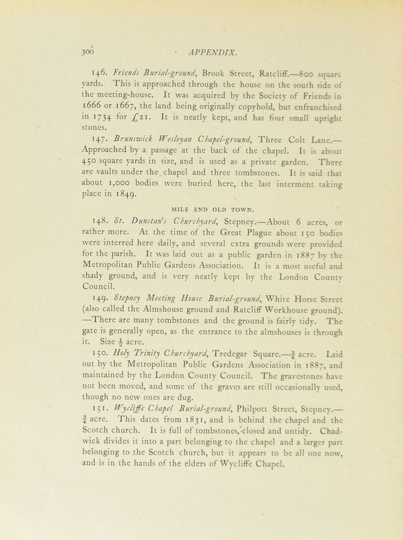 146. Friends Burial-ground, Brook Street, Ratcliff.—800 -quart, yards. This is approached through the house on the south side of the meeting-house. It was acquired by the Society of Friends in 1666 or 1667, the land being originally copyhold, but enfranchised in 173 + f°r jC21- It >s neatly kept, and has four small upright stones. 147. Brunswick Wesleyan Chapel-ground, Three Colt Lane.— Approached by a passage at the back of the chapel. It is about 450 square yards in size, and is used as a private garden. There are vaults under the chapel and three tombstones. It is said that about 1,000 bodies were buried here, the last interment taking place in 1849. MILE END OLD TOWN. 148. <S7. Duns tad s Churchyard, Stepney.—About 6 acres, or rather more. At the time of the Great Plague about 1 50 bodies were interred here daily, and several extra grounds were provided for the parish. It was laid out as a public garden in 1887 bv the Metropolitan Public Gardens Association. It is a most useful and shady ground, and is very neatly kept by the London Countv Council. 149. Stepney Meeting House Burial-ground, White Horse Street (also called the Almshouse ground and Ratcliff Workhouse ground). —There are many tombstones and the ground is fairly tidv. The gate is generally open, as the entrance to the almshouses is through it. Size -J acre. 150. Holy Trinity Churchyard, Tredegar Square.—| acre. Laid out by the Metropolitan Public Gardens Association in 1887, and maintained by the London County Council. The gravestones have not been moved, and some of the graves are still occasionally used, though no new ones are dug. 1 51. Wycliffe Chapel Burial-ground, Phil pot t Street, Stepney.— ^ acre. This dates from 1831, and is behind the chapel and the Scotch church. It is full of tombstones,'closed and untidy. Chad- wick divides it into a part belonging to the chapel and a larger part belonging to the Scotch church, but it appears to be all one now, and is in the hands of the elders of Wycliffe Chapel,