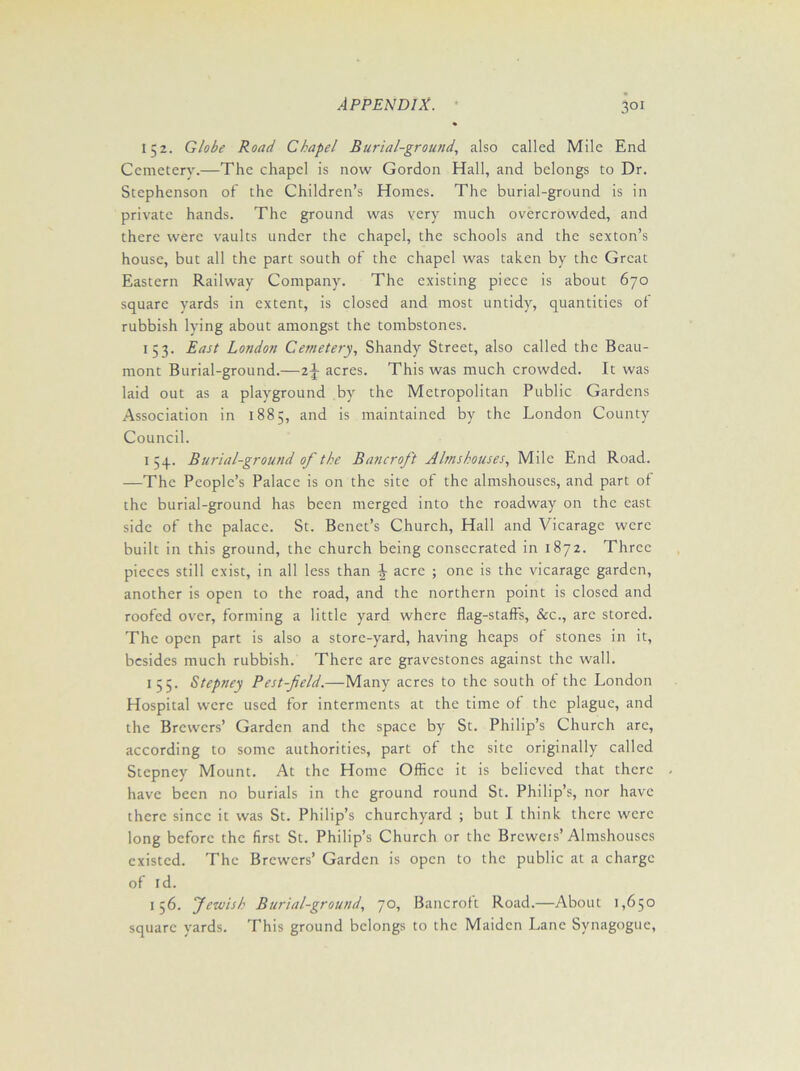152. Globe Road Chapel Burial-ground, also called Mile End Cemetery.—The chapel is now Gordon Hall, and belongs to Dr. Stephenson of the Children’s Homes. The burial-ground is in private hands. The ground was very much overcrowded, and there were vaults under the chapel, the schools and the sexton’s house, but all the part south of the chapel was taken by the Great Eastern Railway Company. The existing piece is about 670 square yards in extent, is closed and most untidy, quantities of rubbish lying about amongst the tombstones. 153. East London Cemetery, Shandy Street, also called the Beau- mont Burial-ground.—2J acres. This was much crowded. It was laid out as a playground by the Metropolitan Public Gardens Association in 1885, and is maintained by the London County Council. 1 54. Burial-ground of the Bancroft Almshouses, Mile End Road. —The People’s Palace is on the site of the almshouses, and part of the burial-ground has been merged into the roadway on the east side of the palace. St. Benet’s Church, Hall and Vicarage were built in this ground, the church being consecrated in 1872. Three pieces still exist, in all less than \ acre ; one is the vicarage garden, another is open to the road, and the northern point is closed and roofed over, forming a little yard where flag-staffs, &c., arc stored. The open part is also a store-yard, having heaps of stones in it, besides much rubbish. There are gravestones against the wall. 155. Stepney Pest-field.—Many acres to the south of the London Hospital were used for interments at the time of the plague, and the Brewers’ Garden and the space by St. Philip’s Church arc, according to some authorities, part of the site originally called Stepney Mount. At the Home Office it is believed that there have been no burials in the ground round St. Philip’s, nor have there since it was St. Philip’s churchyard ; but I think there were long before the first St. Philip’s Church or the Breweis’Almshouses existed. The Brewers’ Garden is open to the public at a charge of I d. 156. Jewish Burial-ground, 70, Bancroft Road.—About 1,650 square yards. This ground belongs to the Maiden Lane Synagogue,