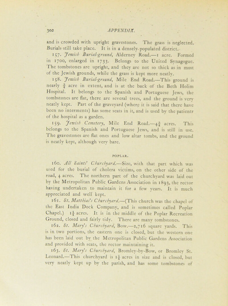 and is crowded with upright gravestones. The grass is neglected. Burials still take place. It is in a densely, populated district. 157. Jewish Burial-ground, Alderney Road.— 1 acre. Formed in 1700, enlarged in 1733- Belongs to the United Svnagoguc. The tombstones arc upright, and they are not so thick as in most of the Jewish grounds, while the grass is kept more neatlv. 158. Jewish Burial-ground, Mile End Road.—This ground is nearly f acre in extent, and is at the back of the Beth Holim Hospital. It belongs to the Spanish and Portuguese Jews, the tombstones are fiat, there are several trees, and the ground is very neatly kept. Part of the graveyard (where it is said that there have been no interments) has some scats in it, and is used by the patientr of the hospital as a garden. !59- Jewish Cemetery, Mile End Road.—qf acres. This belongs to the Spanish and Portuguese Jews, and is still in use. The gravestones are flat ones and low altar tombs, and the ground is neatly kept, although very bare. POPLAR. 160. All Saints' Churchyard.—Size, with that part which was used for the burial of cholera victims, on the other side of the road, 4 acres. The northern part of the churchyard was laid out by the Metropolitan Public Gardens Association in 1893, the rector having undertaken to maintain it for a few years. It is much appreciated and well kept. 161. St. Matthias's C.hurchyard.—(This church was the chapel of the East India Dock Company, and is sometimes called Poplar Chapel.) ij- acres. It is in the middle of the Poplar Recreation Ground, closed and fairly tidy. There arc many tombstones. i6z. St. Mary's Churchyard, Bow.—2,716 square yards. This is in two portions, the eastern one is closed, but the western one has been laid out by the Metropolitan Public Gardens Association and provided with seats, the rector maintaining it. 163. St. Mary's Churchyard, Bromlev-by-Bow, or Bromley St. Leonard.—This churchyard is acres in size and is closed, but very neatly kept up by the parish, and has some tombstones of