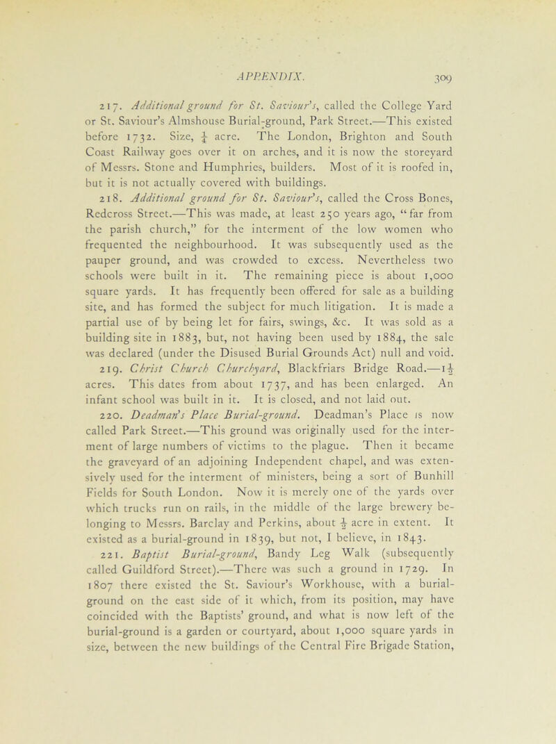 3°9 217. Additional ground for St. Saviour's, called the College Yard or St. Saviour’s Almshouse Burial-ground, Park Street.—This existed before 1732. Size, J acre. The London, Brighton and South Coast Railway goes over it on arches, and it is now the storeyard of Messrs. Stone and Humphries, builders. Most of it is roofed in, but it is not actually covered with buildings. 218. Additional ground for St. Saviour's, called the Cross Bones, Redcross Street.—This was made, at least 250 years ago, “far from the parish church,” for the interment of the low women who frequented the neighbourhood. It was subsequently used as the pauper ground, and was crowded to excess. Nevertheless two schools were built in it. The remaining piece is about 1,000 square yards. It has frequently been offered for sale as a building site, and has formed the subject for much litigation. It is made a partial use of by being let for fairs, swings, &c. It was sold as a building site in 1883, but, not having been used by 1884, the sale was declared (under the Disused Burial Grounds Act) null and void. 219. Christ Church Churchyard, Blackfriars Bridge Road.—1|- acres. This dates from about 1737, and has been enlarged. An infant school was built in it. It is closed, and not laid out. 220. Deadman's Place Burial-ground. Deadman’s Place is now called Park Street.—This ground was originally used for the inter- ment of large numbers of victims to the plague. Then it became the graveyard of an adjoining Independent chapel, and was exten- sively used for the interment of ministers, being a sort of Bunhill Fields for South London. Now it is merely one of the yards over which trucks run on rails, in the middle of the large brewery be- longing to Messrs. Barclay and Perkins, about ± acre in extent. It existed as a burial-ground in 1839, but not, I believe, in 1843. 221. Baptist Burial-ground, Bandy Leg Walk (subsequently called Guildford Street).—There was such a ground in 1729. In 1807 there existed the St. Saviour’s Workhouse, with a burial- ground on the east side of it which, from its position, may have coincided with the Baptists’ ground, and what is now left of the burial-ground is a garden or courtyard, about 1,000 square yards in size, between the new buildings of the Central Fire Brigade Station,