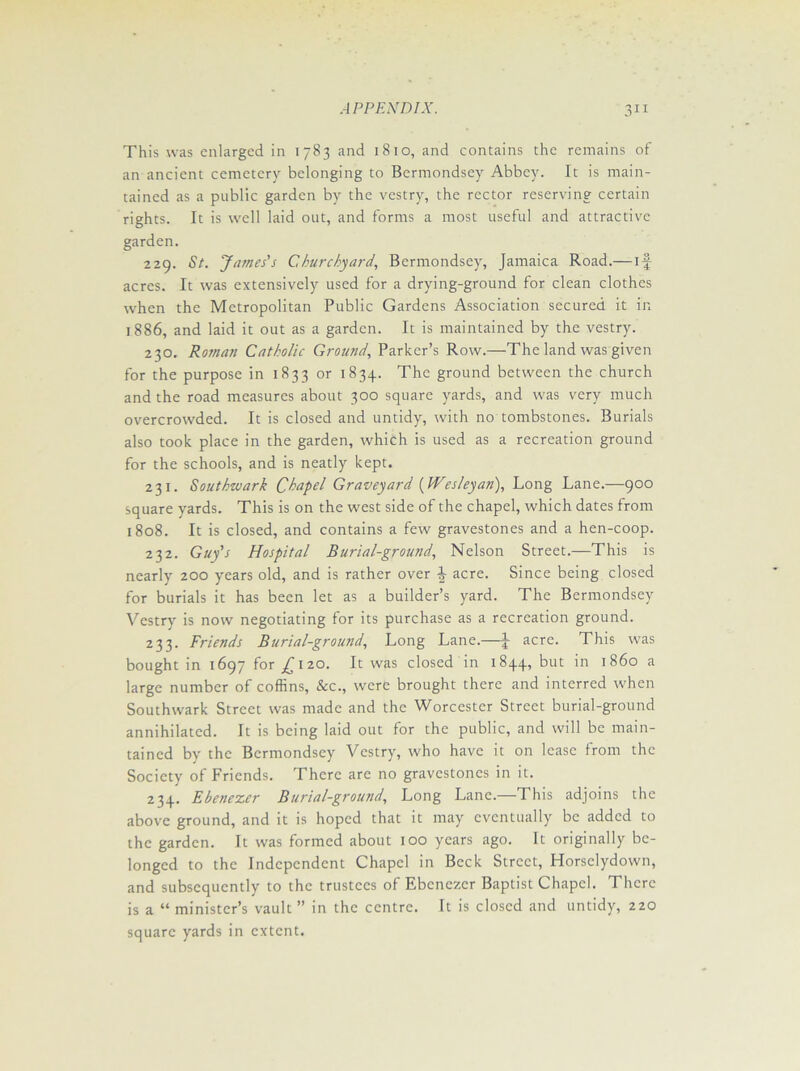 This was enlarged in 1783 and 1810, and contains the remains of an ancient cemetery belonging to Bermondsey Abbey. It is main- tained as a public garden by the vestry, the rector reserving certain rights. It is well laid out, and forms a most useful and attractive garden. 229. St. James's Churchyard, Bermondsey, Jamaica Road.— if acres. It was extensively used for a drying-ground for clean clothes when the Metropolitan Public Gardens Association secured it in 1886, and laid it out as a garden. It is maintained by the vestry. 230. Roman Catholic Ground, Parker’s Row.—The land was given for the purpose in 1833 or 1834. The ground between the church and the road measures about 300 square yards, and was very much overcrowded. It is closed and untidy, with no tombstones. Burials also took place in the garden, which is used as a recreation ground for the schools, and is neatly kept. 231. Southwark Chapel Graveyard (Wesleyan), Long Lane.—900 square yards. This is on the west side of the chapel, which dates from 1808. It is closed, and contains a few gravestones and a hen-coop. 232. Guy's Hospital Burial-ground, Nelson Street.—This is nearly 200 years old, and is rather over acre. Since being closed for burials it has been let as a builder’s yard. The Bermondsey Vestry is now negotiating for its purchase as a recreation ground. 233. Friends Burial-ground, Long Lane.—J- acre. This was bought in 1697 for ^120. It was closed in 1844, but in i860 a large number of coffins, &c., were brought there and interred when Southwark Street was made and the Worcester Street burial-ground annihilated. It is being laid out for the public, and will be main- tained by the Bermondsey Vestry, who have it on lease from the Society of Friends. There are no gravestones in it. 234. Ebenezer Burial-ground, Long Lane.—1 his adjoins the above ground, and it is hoped that it may eventually be added to the garden. It was formed about 100 years ago. It originally be- longed to the Independent Chapel in Beck Street, Horsclydown, and subsequently to the trustees of Ebenezer Baptist Chapel. There is a “ minister’s vault ” in the centre. It is closed and untidy, 220 square yards in extent.