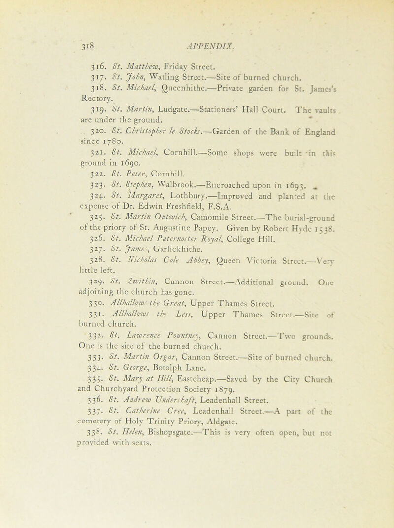 316. St. Matthew, Friday Street. 317. St. John, Wading Street.—Site of burned church. 318. St. Michael, Queenhithe.—Private garden for St. James’s Rectory. 319. St. Martin, Ludgate.—Stationers’ Hall Court. The vaults are under the ground. 320. St. Christopher le Stocks.—Garden of the Bank of England since 1780. 321. St. Michael, Cornhill.—Some shops were built in this ground in 1690. 322. St. Peter, Cornhill. 323. St. Stephen, Walbrook.—Encroached upon in 1693. „ 324. St. Margaret, Lothbury.—Improved and planted at the expense of Dr. Edwin Freshfield, F.S.A. 325. St. Martin Outwich, Camomile Street.—The burial-ground of the priory of St. Augustine Papey. Given by Robert Hvde 1538. 326. St. Michael Paternoster Royal, College Hill. 327. St. James, Garlickhithe. 328. St. Nicholas Cole Abbey, Queen Victoria Street.—Very little left. 329. St. Switkin, Cannon Street.—Additional ground. One adjoining the church has gone. 330. Allhallows the Great, Upper Thames Street. 331. Allhallows the Less, Upper Thames Street.—Site of burned church. 332. St. Lawrence Pountney, Cannon Street.—Two grounds. One is the site of the burned church. 333. St. Martin Orgar, Cannon Street.—Site of burned church. 334. St. George, Botolph Lane. 335. St. Mary at Hill, Eastcheap.—Saved by the City Church and Churchyard Protection Society 1879. 336. St. Andrew Undershaft, Leadenhall Street. 337. St. Catherine Cree, Leadenhall Street.—A part of the cemetery of Holy Trinity Priory, Aldgate. 338. St. Helen, Bishopsgate.—This is very often open, but not provided with scats.