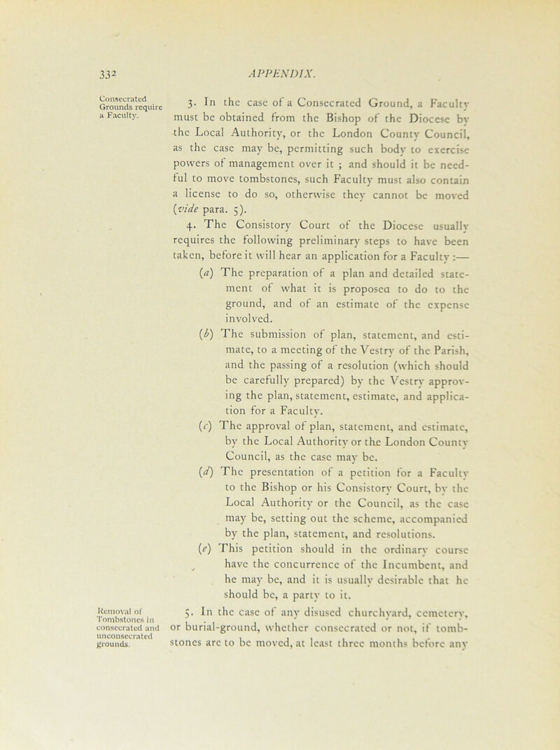 Consecrated Grounds require a Faculty. Removal of Tombstones in consecrated and unconscc rated grounds. 3. In the case of a Consecrated Ground, a Facultv must be obtained from the Bishop of the Diocese bv the Local Authority, or the London County Council, as the case may be, permitting such body to exercise powers of management over it ; and should it be need- ful to move tombstones, such Faculty must also contain a license to do so, otherwise they cannot be moved (vide para. 5). 4. The Consistory Court of the Diocese usualiv requires the following preliminary steps to have been taken, before it will hear an application for a Facultv :— {a) The preparation of a plan and detailed state- ment of what it is proposed to do to the ground, and of an estimate of the expense involved. (b) The submission of plan, statement, and esti- mate, to a meeting of the Vestry of the Parish, and the passing of a resolution (which should be carefully prepared) by the Vestry approv- ing the plan, statement, estimate, and applica- tion for a Faculty. (r) The approval of plan, statement, and estimate, by the Local Authority or the London Countv Council, as the case may be. ('d) The presentation of a petition for a Faculty to the Bishop or his Consistory Court, bv the Local Authority or the Council, as the case may be, setting out the scheme, accompanied by the plan, statement, and resolutions. (e) This petition should in the ordinarv course have the concurrence of the Incumbent, and he may be, and it is usually desirable that he should be, a party to it. 5. In the case of any disused churchyard, cemeterv, or burial-ground, whether consecrated or not, if tomb- stones arc to be moved, at least three months before any